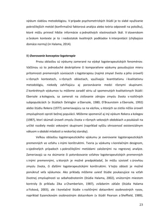 23
výskum slabšou metodológiou. V prípade psychometrických štúdií je to slabé využívanie
pokročilejších metód (konfirmačná faktorová analýza alebo teória odpovedí na položku),
ktoré môžu priniesť hlbšie informácie o jednotlivých vlastnostiach škál. V slovenskom
a českom kontexte je to i nedostatok kvalitných podkladov k interpretácii (chýbajúce
domáce normy) (in Halama, 2014).
B) Overovanie konceptov logoterapie
Prvou oblasťou sú výskumy zamerané na výskyt logoterapeutických fenoménov.
Väčšinou sú to jednoduché deskriptívne či komparatívne výskumy posudzujúce mieru
prítomnosti premenných súvisiacich s logoterapiou (najmä zmysel života a jeho úroveň)
v rôznych kontextoch, v rôznych oblastiach, využívajúc kvantitatívnu i kvalitatívnu
metodológiu, niekedy zahŕňajúcu aj porovnávanie medzi rôznymi skupinami.
Z konkrétnych výskumov tu môžeme zaradiť sériu už spomenutých kvalitatívnych štúdií:
Ebersole a kolegovia, sa zamerali na zisťovanie zdrojov zmyslu života v rozličných
subpopuláciách (v štúdiách DeVogler a Ebersole, 1980; D’Braunstein a Ebersole, 1992)
alebo štúdiu Rekera (1977) zameriavajúcu sa na väzňov, u ktorých sa zistila nižšia úroveň
zmysluplnosti oproti bežnej populácií. Môžeme spomenúť aj iný výskum Rekera a kolegov
(1987), ktorí skúmali úroveň zmyslu života v rôznych vekových obdobiach a poukázali na
určité rozdiely medzi vekovými skupinami (napríklad vyššiu ohrozenosť existenciálnym
vákuom v období mladosti a neskoršej staroby).
Veľkou oblasťou logoterapeutického výskumu je overovanie logoterapeutických
premenných vo vzťahu s inými konštruktmi. Tvoria ju výskumy s korelačným designom,
v ojedinelých prípadoch s pokročilejšími metódami založenými na regresnej analýze.
Zameriavajú sa na skúmanie či potvrdzovanie vzťahov logoterapeutických premenných
s inými premennými, u ktorých je možné predpokladať, že môžu súvisieť s úrovňou
zmyslu života, či ďalšími logoterapeutickými konštruktmi. V tejto oblasti je možné
ponúknuť veľa výskumov. Ako príklady môžeme uviesť štúdie poukazujúce na vzťah
životnej zmysluplnosti so sebahodnotením (štúdia Halama, 2002), vnútorným miestom
kontroly (k príkladu Zika a Chamberlain, 1987), zvládaním záťaže (štúdia Halama
a Ficková, 2003), ale i korelačné štúdie s rozličnými dotazníkmi osobnostných rysov,
napríklad Eysenckovým osobnostným dotazníkom (v štúdií Pearson a Sheffield, 1989),
 
