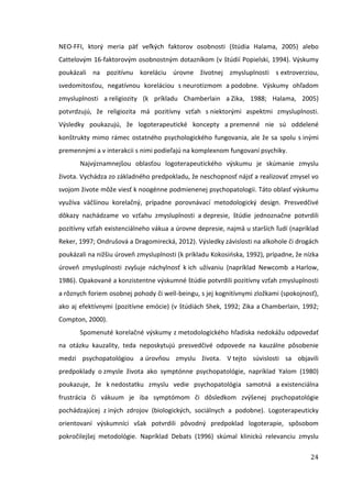 24
NEO-FFI, ktorý meria päť veľkých faktorov osobnosti (štúdia Halama, 2005) alebo
Cattelovým 16-faktorovým osobnostným dotazníkom (v štúdií Popielski, 1994). Výskumy
poukázali na pozitívnu koreláciu úrovne životnej zmysluplnosti s extroverziou,
svedomitosťou, negatívnou koreláciou s neurotizmom a podobne. Výskumy ohľadom
zmysluplnosti a religiozity (k príkladu Chamberlain a Zika, 1988; Halama, 2005)
potvrdzujú, že religiozita má pozitívny vzťah s niektorými aspektmi zmysluplnosti.
Výsledky poukazujú, že logoterapeutické koncepty a premenné nie sú oddelené
konštrukty mimo rámec ostatného psychologického fungovania, ale že sa spolu s inými
premennými a v interakcii s nimi podieľajú na komplexnom fungovaní psychiky.
Najvýznamnejšou oblasťou logoterapeutického výskumu je skúmanie zmyslu
života. Vychádza zo základného predpokladu, že neschopnosť nájsť a realizovať zmysel vo
svojom živote môže viesť k noogénne podmienenej psychopatologii. Táto oblasť výskumu
využíva väčšinou korelačný, prípadne porovnávací metodologický design. Presvedčivé
dôkazy nachádzame vo vzťahu zmysluplnosti a depresie, štúdie jednoznačne potvrdili
pozitívny vzťah existenciálneho vákua a úrovne depresie, najmä u starších ľudí (napríklad
Reker, 1997; Ondrušová a Dragomirecká, 2012). Výsledky závislosti na alkohole či drogách
poukázali na nižšiu úroveň zmysluplnosti (k príkladu Kokosińska, 1992), prípadne, že nízka
úroveň zmysluplnosti zvyšuje náchylnosť k ich užívaniu (napríklad Newcomb a Harlow,
1986). Opakované a konzistentne výskumné štúdie potvrdili pozitívny vzťah zmysluplnosti
a rôznych foriem osobnej pohody či well-beingu, s jej kognitívnymi zložkami (spokojnosť),
ako aj efektívnymi (pozitívne emócie) (v štúdiách Shek, 1992; Zika a Chamberlain, 1992;
Compton, 2000).
Spomenuté korelačné výskumy z metodologického hľadiska nedokážu odpovedať
na otázku kauzality, teda neposkytujú presvedčivé odpovede na kauzálne pôsobenie
medzi psychopatológiou a úrovňou zmyslu života. V tejto súvislosti sa objavili
predpoklady o zmysle života ako symptónne psychopatológie, napríklad Yalom (1980)
poukazuje, že k nedostatku zmyslu vedie psychopatológia samotná a existenciálna
frustrácia či vákuum je iba symptómom či dôsledkom zvýšenej psychopatológie
pochádzajúcej z iných zdrojov (biologických, sociálnych a podobne). Logoterapeuticky
orientovaní výskumníci však potvrdili pôvodný predpoklad logoterapie, spôsobom
pokročilejšej metodológie. Napríklad Debats (1996) skúmal klinickú relevanciu zmyslu
 