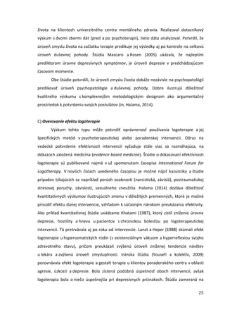 25
života na klientoch univerzitného centra mentálneho zdravia. Realizoval dotazníkový
výskum s dvomi zbermi dát (pred a po psychoterapii), tieto dáta analyzoval. Potvrdil, že
úroveň zmyslu života na začiatku terapie predikuje jej výsledky aj po kontrole na celkovú
úroveň duševnej pohody. Štúdia Mascaro a Rosen (2005) ukázala, že najlepším
prediktorom úrovne depresívnych symptómov, je úroveň depresie v predchádzajúcom
časovom momente.
Obe štúdie potvrdili, že úroveň zmyslu života dokáže nezávisle na psychopatológii
predikovať úroveň psychopatológie a duševnej pohody. Dobre ilustrujú dôležitosť
kvalitného výskumu s komplexnejším metodologickým designom ako argumentačný
prostriedok k potvrdeniu svojich postulátov (in, Halama, 2014).
C) Overovanie efektu logoterapie
Výskum tohto typu môže potvrdiť oprávnenosť používania logoterapie a jej
špecifických metód v psychoterapeutickej alebo poradenskej intervencii. Dôraz na
vedecké potvrdenie efektívnosti intervencií vyžaduje stále viac sa rozmáhajúca, na
dôkazoch založená medicína (evidence based medicine). Štúdie o dokazovaní efektívnosti
logoterapie sú publikované najmä v už spomenutom časopise International Forum for
Logotherapy. V novších číslach uvedeného časopisu je možné nájsť kazuistiky a štúdie
prípadov týkajúcich sa napríklad porúch osobnosti (narcistická, závislá), postraumatickej
stresovej poruchy, závislosti, sexuálneho zneužitia. Halama (2014) dodáva dôležitosť
kvantitatívnych výskumov ilustrujúcich zmenu v dôležitých premenných, ktoré je možné
prisúdiť efektu danej intervencie, vzhľadom k súčasným nárokom preukázania efektivity.
Ako príklad kvantitatívnej štúdie uvádzame Khatami (1987), ktorý zistil zníženie úrovne
depresie, hostility a hnevu u pacientov s chronickou bolesťou po logoterapeutickej
intervencii. Tá pretrvávala aj po roku od intervencie. Lanzt a Heper (1988) skúmali efekt
logoterapie u hypersomatických rodín (s existenciálnym vákuom a hyperreflexiou svojho
zdravotného stavu), pričom preukázali zvýšenú úroveň zníženej tendencie návštev
u lekára a zvýšenú úroveň zmysluplnosti. Iránska štúdia (Yousefi a kolektív, 2009)
porovnávala efekt logoterapie a gestalt terapie u klientov poradenského centra v oblasti
agresie, úzkosti a depresie. Bola zistená podobná úspešnosť oboch intervencií, avšak
logoterapia bola o niečo úspešnejšia pri depresívnych príznakoch. Štúdia zameraná na
 