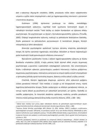 26
deti s rakovinou (Kyung-Ah a kolektív, 2009), preukázala nižšie skóre subjektívneho
utrpenia a vyššie skóre zmysluplnosti u detí po logoterapeutickej intervencii v porovnaní
s kontrolnou skupinou.
Guttmann (1996) oprávnene poukazuje na slabšiu metodológiu
logoterapeutických výskumov, napríklad malé využívanie kontrolných skupín či
náhodných klinických skúšok.7 Tieto skúšky sú zlatým štandardom vo výskume efektu
psychoterapie. Do psychoterapie sa dostali z farmakoterapeutického výskumu (Timuľák,
2005). Chýbajú longitudinálne výskumy, realizujú sa jednoduché deskriptívne štatistiky,
štúdie postavené na jednoduchom porovnávacom či korelačnom designe, ktorých
interpretácia je veľmi obmedzená.
Americká psychologická spoločnosť tvoriaca záznamy empiricky potvrdených
terapií, do týchto záznamov logoterapiu nezaraďuje. Dôvodom je hlavne nepostačujúci
počet kvalitných štúdií potvrdzujúcich efektivitu intervencie.8
Naznačením pozitívneho trendu v oblasti logoterapeutického výskumu je štúdia
Breitbarta a kolektívu (2010). V tejto pilotnej štúdii skúmali efekt zmyslu skupinovej
psychoterapie u pacientov s pokročilým onkologickým ochorením. Išlo o kontrolovanú
štúdiu s náhodným výberom, porovnávajúcu uvedenú intervenciu s bežnou podpornou
skupinovou psychoterapiou. Intervencia zameraná na zmysel zvýšila úroveň zmysluplnosti
a spirituálnej pohody oproti kontrolnej skupine, dokonca znížila úzkosť a túžbu zomrieť.
Z techník, ktorými logoterapia disponuje, pomerne silnú výskumnú podporu
získala paradoxná intencia9. Túto metódu si osvojili aj iné terapeutické smery, najmä
kognitívno-behaviorálna terapia. Štúdie zaoberajúce sa efektom paradoxnej intencie, sa
venujú najmä oblasti jej používania pri úzkostných poruchách, pri spánku. Výsledky sú
natoľko podporujúce, že Americká akadémia spánkovej medicíny zaradila paradoxnú
intenciu medzi postupy behaviorálnej liečby insomnie (Halama, 2014, s.180 - 181).
7
Základ tejto metódy tvorí prísny výber náhodných klientov do jednotlivých experimentálnych skupín
a experimentálna kontrola nežiaducich premenných rôzneho typu (Halama, 2014, s. 180).
8
Komisia Divízie klinickej psychológie APA (Divízia 12, APA, október 1993) k podpore a rozširovaniu
psychologických procedúr zdôraznila, že ponúkaný zoznam nie je pre klinikov kľúčový. Dôležitejšie je jeho
vlastné rozhodnutie sa pre adekvátny postup. Timuľák (2005) dokladá články a argumentácie, zhromaždené
k záverom Komisie pre podporu a rozširovanie psychologických procedúr, ktoré vyvolali silnú kontroverziu
a kritiku (s. 101)
9
Technika paradoxnej intencie je postavená na schopnosti klienta k sebaodstupu: „Pacient dostáva za
úlohu, aby si to, čoho sa doposiaľ veľmi obával, teraz naopak prial (pri úzkostnej neuróze), prípadne si to
predsavzal urobiť (pri nutkavej neuróze)” (Frankl 1999, s.17).
 