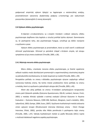 28
podporovať empirický výskum týkajúci sa logoterapie a existenciálnej analýzy,
prostredníctvom vytvorenia akademickej podpory a mentoringu pre výskumných
pracovníkov (skúsenejších či menej skúsených)
2.4 Výskum efektu psychoterapie
K inšpirácii a k oboznámeniu sa s novými trendami v oblasti výskumu efektu
psychoterapie dopĺňame túto kapitolu o stručný prehľad týchto skúmaní. Domnievame
sa, že pochopenie toho, ako psychoterapia funguje, umožňuje jej ďalšie rozvíjanie
a využívanie v praxi.
Výskum efektu psychoterapie je prostriedkom, ktorý sa snaží overiť a validizovať
účinnosť psychoterapie. Účinnosť je potrebné chápať v širokom zmysle, od ústupu
symptómov až po zmenu osobnosti (Timuľák, 2005, s.36).
2.4.1 Nástroje merania efektu psychoterapie
Miera efektu, v kontexte merania efektu psychoterapie, je číselné vyjadrenie
veľkosti rozdielu medzi distribúciami premenných v experimentálnej a kontrolnej skupine
za jednoduchého konštatovania, že medzi skupinami je rozdiel (Timuľák, 2005, s.39).
Perspektíva pohľadu na zmeny v dôsledku psychoterapie výrazne ovplyvňuje veľkosť
nameranej hodnoty zmeny. Na tomto mieste predstavíme rôzne pohľady na zmenu
a metódy, ktoré sú využivané u jednotlivých zdrojov dát (Timuľák, 2005, s.43).
Klient ako zdroj pohľadu na zmenu: K metódam zachytávajúcim terapeutickú
zmenu patrí Dotazník výsledku (Outcome Questionnaire, OQ-45; Lambert, Hansen, Finch,
2001) a metóda Klinický výsledok v rutinnej evaluácii (Clinical Outcome in Routine
Evaluation – Outcome Measure, CORE-OM; Barkham, Margison, Leach a kolektív, 2001;
Labaničová, 2003; Gampe, 2004; Evans, 2007). Využívanie kvalitatívnych metód zisťovania
zmien vplyvom terapie (Štrukturované interview klientovej zmeny - Client Change
Interview; Elliott, 2002), ponúka ešte hlbšie preniknutie k pochopeniu tejto zmeny
(Timuľák, 2005, s.47). Výhody kvalitatívnych metód sú podľa McLeoda (2011) najmä
v možnosti detekovať negatívne aspekty psychoterapie.
 
