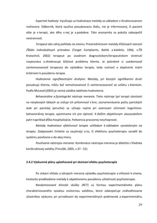 29
Expertné hodnoty: Využívajú sa hodnotiace metódy so základom v štrukturovanom
rozhovore. Odborník, ktorý využíva posudzovaciu škálu, nie je informovaný, či pacient
ešte je v terapii, ako dlho v nej je a podobne. Táto anonymita sa pokúša zabezpečiť
nestrannosť.
Terapeut ako zdroj pohľadu na zmenu: Prostredníctvom metódy Kľúčových starostí
/Škála individuálnych príznakov (Target Complaints, Battle a kolektív, 1966, v ČR
Kratochvíl, 2002) terapeut po úvodnom diagnostickom/terapeutickom stretnutí
rozpoznáva a ohodnocuje kľúčové problémy klienta. Je potrebné si uvedomovať
zainteresovanosť terapeuta do výsledkov terapie, teda nutnosť o doplnenie inými
kritériami k posúdeniu terapie.
Hodnotenie signifikantnými druhými: Metódy, pri ktorých signifikantní druhí
posudzujú klienta, môžu byť nemotivovanosť či zainteresovanosť vo vzťahu s klientom.
Podľa McLeod (2003) je neistá validita takéhoto hodnotenia.
Behaviorálne a fyziologické nástroje merania: Tieto nástroje (pri terapii závislosti
na návykových látkach sa zisťuje ich prítomnosť v krvi, zaznamenávanie počtu panických
atak pri panickej poruche) sa užívajú najmä pri overovaní účinnosti kognitívno-
behaviorálnej terapie, spomíname ich pre úplnosť. K ďalším objektívnym ukazovateľom
patrí napríklad dĺžka hospitalizácie, frekvencia pracovnej neschopnosti.
Metódy hodnotiace efektívnosť terapie vzhľadom k nákladom vynaloženým na
terapiu: Zodpovední činitelia sa zaujímajú o to, či efektívnu psychoterapiu zaradiť do
systému poisťovne a do akej miery.
Používanie nástrojov merania: Kombinácia nástrojov merania je dôležitá z hľadiska
konštruktovej validity (Timuľák, 2005, s.37 - 52).
2.4.2 Výskumné plány uplatňované pri skúmaní efektu psychoterapie
Po získaní vhľadu o zdrojoch merania výsledku psychoterapie a citlivosti k zmene,
heslovito predkladáme metódy k objektívnemu posúdeniu užitočnosti psychoterapie.
Randomizované klinické skúšky (RCT) sú formou experimentálneho plánu
charakterizovaného vysokou vnútornou validitou, ktorá zabezpečuje znáhodňovanie
účastníkov výskumu pri priraďovaní do experimentálnych podmienok a experimentálnu
 