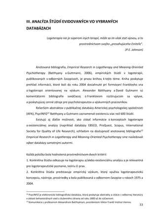 33
III. ANALÝZA ŠTÚDIÍ EVIDOVANÝCH VO VYBRANÝCH
DATABÁZACH
Logoterapia nie je súperom iných terapií, môže sa im však stať výzvou, a to
prostredníctvom svojho „presahujúceho činiteľa“.
(P.E. Johnson)
Anotovaná bibliografia, Empirical Research in Logotherapy and Meaning-Oriented
Psychotherapy (Batthyany a Guttmann, 2006), empirických štúdií v logoterapii,
publikovaných v odborných časopisoch, je prvou knihou k tejto téme. Kniha poskytuje
prehľad informácií, ktoré boli do roku 2004 dosiahnuté pri formovaní Franklovho sna
o logoterapii orientovanej na výskum. Alexander Bátthyany a David Gutmann sú
komentátormi bibliografie svedčiacej o Franklovom rozšírujucom sa vplyve,
a poskytujúcej cenné zdroje pre psychoterapeutov a výskumných pracovníkov.
Rešeršom abstraktov z publikačnej databázy Americkej psychologickej spoločnosti
(APA), PsycINFO12 Batthyany a Gutmann zaznamenali existenciu viac než 600 štúdií.
Existujú aj ďalšie možnosti, ako získať informácie o konceptoch logoterapie
a existenciálnej analýzy (napríklad databázy EBSCO, ProQuest, Scopus, International
Society for Quality of Life Research), vzhľadom na dostupnosť anotovanej bibliografie13
Empirical Research in Logotherapy and Meaning-Oriented Psychotherapy sme nasledovali
výber databázy samotnými autormi.
Každá položka bola hodnotená prostredníctvom dvoch kritérií:
1. Konkrétna štúdia odkazuje na logoterapiu a/alebo existenciálnu analýzu a je relevantná
pre logoterapeutické poznanie, teóriu či prax.
2. Konkrétna štúdia predstavuje empirický výskum, ktorý využíva logoterapeutickú
koncepciu, nástroje, prostriedky a bola publikovaná v odbornom časopise v rokoch 1975 a
2004.
12
PsycINFO je elektronická bibliografická databáza, ktorá poskytuje abstrakty a citácie z odbornej literatúry
v oblasti behaviorálnych vied a duševného zdravia od roku 1800 až do súčasnosti.
13
Komunikácia s profesorom Alexandrom Batthyánym, prezidentom Viktor Frankl Institut Vienna.
 