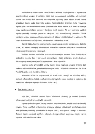 34
Vyhľadávacia schéma mala zahrnúť všetky kľúčové slová týkajúce sa logoterapie
a existenciálnej analýzy. U všetkých štúdií bola posudzovaná metodika, relevantnosť,
kvalita. Do analýzy boli zahrnuté len empirické výskumy (teda neboli prijaté žiadne
prípadové štúdie alebo teoretické práce). Najdôležitejším kritériom bola relevancia
logoterapie a na zmysel orientovanej psychoterapie. Rada vedcov však meria a koreluje
vplyv logoterapeutických pojmov v kontexte iných údajov. Ak sa v abstrakte uvádzal
logoterapeutický koncept pomerne okrajovo, bol skontrolovaný pôvodný článok
k získaniu vhľadu o zastúpení logoterapeutických údajov k inklúzií zásluh vo výskume. Ak
tvorili prominentnú časť výskumu, následne boli zaradené do práce.
Opisné štúdie, hoci nie sú empirické v pravom slova zmysle, boli zaradené do tejto
práce, ak merali koncepty konvenčnými metódami výskumu (napríklad Individuálne
zdroje osobného významu v copingu).
Druhým zdrojom boli štúdie poskytnuté samotnými autormi. Tieto štúdie tvoria
podstatne menšiu časť v porovnaní s množstvom štúdií získaných prostredníctvom
databázy PsycINFO (menej ako 3% v porovnaní s 97% PsycINFO).
Napriek snahe zhromaždiť všetky štúdie, ktoré napĺňajú vstupné kritériá, boli
niektoré výskumné štúdie, pravdepodobne vynechané, z dôvodu ich absencie v databáze
PsycINFO, alebo kvôli ľudskému faktoru.
Jednotlivé štúdie sú usporiadané do troch častí, venujú sa príslušnej teórii,
aplikácii a hodnoteniu. Každá obsahuje niekoľko kapitol a každá kapitola je rozdelená do
niekoľkých sekcií (Batthyany a Gutmann, 2006, s.4-5).
ŠTRUKTÚRA I. ČASTI
Prvá časť, s názvom Zmysel života (všeobecné zistenia), je tvorená štúdiami
o Franklovej motivačnej teórii (vôľa k zmyslu).
Logoterapia rozlišuje tri „druhy“ zmyslu: zmysel okamihu, zmysel života a konečný
zmysel. Tento prehľad výskumného priestoru ukazuje aktuálnosť psychohygienickej
a terapeutickej hodnoty povedomia o zmysle života, ako spôsob copingu či ochrany.
Získané štúdie ponúkajú pohľad z rôznych demografických aspektov. Štúdie v prvej
kapitole sú štruktúrované takto:
 