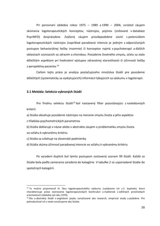 38
Pri porovnaní obdobia rokov 1975 – 1989 a 1990 – 2004, vzrástol záujem
skúmania logoterapeutických konceptov, nástrojov, pojmov (zisťované v databáze
PsycINFO) dvojnásobne. Zvýšený záujem pravdepodobne súvisí s potenciálom
logoterapeutických nástrojov (napríklad paradoxná intencia je jedným z odporúčaných
postupov behaviorálnej liečby insomnie) či konceptov najmä v psychoterapii a ďalších
oblastiach súvisiacich so zdravím a chorobou. Posúdenie životného zmyslu, účelu sa stalo
dôležitým aspektom pri hodnotení výstupov zdravotnej starostlivosti či účinnosti liečby
z perspektívy pacienta.14
Cieľom tejto práce je analýza postačujúceho množstva štúdií pre posúdenie
dôležitých (systematicky sa vyskytujúcich) informácií týkajúcich sa výskumu v logoterapii.
3.1 Metóda: Selekcia vybraných štúdií
Pre finálnu selekciu štúdií15 bol nastavený filter pozostávajúci z nasledovných
kritérií:
a) štúdia obsahuje posúdenie nástrojov na meranie zmyslu života a jeho aspektov
z hľadiska psychometrických parametrov
b) štúdia deklaruje v názve alebo v abstrakte záujem o problematiku zmyslu života
vo vzťahu k vybranému kritériu
c) štúdia sa vzťahuje na slovenské podmienky
d) štúdia skúma účinnosť paradoxnej intencie vo vzťahu k vybranému kritériu
Po vyradení duplicít bol týmto postupom zostavený zoznam 99 štúdií. Každá zo
štúdie bola podľa zamerania zaradená do kategórie. V tabuľke 2 sú usporiadané štúdie do
spoločných kategórií.
14
Tu možno pripomenúť III. fázu logoterapeutického výskumu (uvádzame ich v 2. kapitole), ktorú
charakterizuje práve overovanie logoterapeutických konštrukcií a myšlienok v odlišných prostrediach
a kontextoch (obdobie od roku 1970).
15
Išlo o abstrakty štúdií v anglickom jazyku označované ako research, empirical study a podobne. Pre
jednoduchosť ich v texte označujeme ako štúdie.
 