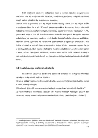 40
Kvôli možnosti obsahovo podobných štúdií a redukcií rozsahu analyzovaného
materiálu sme do analýzy zaradili tie štúdie, ktoré boli v jednotlivej kategórií zastúpené
aspoň piatimi prípadmi. Šlo o nasledovné kategórie:
zmysel života a spiritualita (n = 8), zmysel života a postoj k smrti (n = 5), zmysel života
a psychopatológia (n = 6). Účinnosť logoterapeutckých konceptov dobre odkrývajú
kategórie: meranie psychometrických parametrov logoterapeutického nástroja (n = 24),
paradoxná intencia (n = 9). K analyzovanému materiálu sme pridali kategóriu: merania
uskutočnené na slovenskej vzorke (n = 10), keďže doposiaľ nebola vytvorená publikácia,
ktorá by štúdie, vytvorené na slovenských podmienkach, o logoterapii analyzovala. Dve
štúdie z kategórie zmysel života a spiritualita, jednu štúdiu z kategórie zmysel života
a psychopatológia, štyri štúdie z kategórie merania uskutočnené na slovenskej vzorke
a jednu štúdiu z kategórie paradoxná intencia sme vylúčili kvôli absencii viacerých
relevantných informácií potrebných pre hodnotenie. Celkový počet vyhodnotených štúdií
bol 54.
3.2 Extrakcia údajov a schéma hodnotenia
Pri extrakcii údajov zo štúdií sme pozornosť zamerali na 3 skupiny informácií
typicky sa vyskytujúcich v týchto štúdiách:
1) Miera podpory vzťahu medzi zmyslom života a vybraným kritériom (spiritualita, postoj
k smrti, psychopatológia).
2) Probandi: Sústredili sme sa na vekové zloženie probandov v jednotlivých štúdiách.16
3) Psychometrické parametre: Sledovali sme kvalitu meracích nástrojov. Záujem bol
zameraný na psychometrické parametre reliability a validity (podrobnejšie v tabuľke 3).
16
Táto kategória bola vytvorená k získaniu informácií o vekových kategóriách probandov, na ktorých boli
logoterapeutické koncepty či techniky posudzované, a k následnému získaniu poznania o vekových
skupinách, s ktorými autori logoterapeutických štúdií doposiaľ nespolupracovali.
 