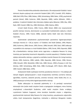 43
Presná charakteristika probandov absentovala v 18 analyzovaných štúdiách. Autori
skúmanú skupinu popisujú ako univerzitní študenti (Bolt, 1975; Crandall, 1975; Robbins,
2000; Bolt 1978; Pfost, 1989; Debats, 1990; Schulenberg, 2004; Reker, 1978), psychiatrickí
pacienti (Heisel, 2004; Gutierrez, 2000; Oquendo, 2000), rodičia (Wheeler, 1994) a
podobne. V siedmich štúdiách táto informácia chýbala úplne (Moomal, 1999; Zika, 1992;
Dyck, 1987; Hutzell, 1988; Hsu, 1982; Michelson, 1984; Halama, 2001).
U troch štúdií (Francis, 1994; Francis, 2000; Heisel, 2004) sme nezaznamenali
použité nástroje merania, domnievame sa o prevedení kvalitatívneho výskumu v dvoch
štúdiách (Francis, 1994; Francis 2000), abstrakt týchto štúdií však túto informáciu
neponúka.
Systematické vyhodnotenie psychometrických parametrov logoterapeutických
nástrojov merania (n = 24) je zrejme v 17 štúdiách, šesť štúdií (Debats, 1993; Mayers,
2002; Guitierrez, 2000; Osman, 1993; Osman, 1998; Strosahl, 1992; Dyck, 1987) odkazuje
na predikčnú silu nástrojov a v troch štúdiách (Balcar, 1995; Durak, 1993; Oquendo, 2000)
išlo o štandardizáciu nástroja (česká verzia Logo-testu a adaptácia Reasons fo Living
Inventory pre španielsky hovoriacich obyvateľov a tureckú populáciu). Z hľadiska častosti
výskytu skúmaného nástroja, v popredí sa nachádza inventár Reasons for Living Inventory
(Durak, 1993; Gutierrez, 2000; Labelle, 1996; Oquendo, 2000; Osman, 1996; Osman,
1998; Strosahl, 1992; Westefeld, 1998; Cole, 1989; Osman, 1993) a Purpose in Life Test
(Harlow, 1987; Schulenberg, 2004; Shek, 1988; Crumbaugh, 1977; March, 2003; Dyck,
1987; Hutzell, 1988; Reker, 1979).
Analyzované štúdie využívajúce techniku paradoxnej intencie (n = 9) uvádzajú päť
rôznych diagnóz spolupracujúcich s touto terapeutickou technikou (urinárna retencia,
agorafóbia, insomnia, úzkostné poruchy, anorexia nervosa). Jedna štúdia (Hsu et. al.,
1982) poukazuje na limity tohto logoterapeutického nástroja.
Štúdie odkazujúce na slovenské podmienky (n = 6) ponúkajú rozmanitosť
skúmaných tém (vzťah medzi zmyslom života a copingovými stratégiami; miera životnej
zmysluplnosti u slovenských študentov; vzťah medzi zmyslom života a nádejou
v pozitívnom ľudskom fungovaní, miera korelácie životného zmyslu s religiozitou,
psychometrické vlastnosti škály Reasons for Living Inventory; posudzovanie vzájomného
vzťahu troch komponentov (kognitívny, motivačný a afektívny) Wongovho modelu
 