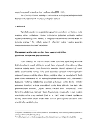 44
osobného zmyslu). Ich vznik sa viaže k obdobiu rokov 1998 – 2003.
V stručnosti ponúknuté výsledky na tomto mieste analyzujeme podľa jednotlivých
hodnotených problémových okruhov v podkapitole Diskusia.
3.4 Diskusia
V predloženej práci sme sa pokúsili zmapovať iným spôsobom, než klasickou meta-
analýzou alebo prehľadovou štúdiou hodnotiaciou jednotlivé publikácie z oblasti
logoterapeutického výskumu, a to tak, že sme pozornosť zamerali na samotné štúdie ako
jednotky analýzy. 17 Na základe získaných informácií možno k piatim zvoleným
analyzovaným aspektom uviesť nasledovné:
Miera podpory vzťahu medzi zmyslom života a vybraným kritériom
(spiritualita, postoj k smrti, psychopatológia)
Štúdie odkazujú na koreláciu zmyslu života a vnútornej spirituálnej skúsenosti
(intrinsic religion), naopak pôžitkársky spôsob života prispieva k existenciálnemu vákuu.
Doslovné výsledky ponúka štúdia Životný účel vo vzťahu k špecifickej hodnote (Crandall,
1975). Ostatné štúdie skúmajú akoby jeden z aspektov tvoriacich vnútornú spirituálnu
skúsenosť (osobná modlitba, čítanie Biblie, meditácia, účasť na bohoslužbách). Z nich
práve osobná modlitba sa zdá byť najsilnejším prediktorom zmyslu života, hoci benefity
budovania vnútornej náboženskej skúsenosti potvrdzujú všetky štúdie. Výsledky
potvrdzujú Franklove tvrdenia o nachádzaní zmyslu, ktoré objavuje vždy každý sám
prostredníctvom svedomia, „orgánu zmyslu“. 18 Autori štúdií neodporúčajú žiadne
konkrétne náboženstvo, napríklad v štúdií Zmysel života a emocionálne reakcie mladých
praktizujúcich rôzne druhy meditácie (Kulik et. al., 2002) neboli odhalené signifikantné
rozdiely v nameranom zmysle života medzi osobami praktizujúcimi kresťanstvo alebo
orientálne formy náboženstva.
17
Inšpiráciu k štruktúre práce sme získali z publikácie Meranie kvality života: analýza prehľadových štúdií vo
vybraných databázach (Babinčák, 2013).
18
O vzťahu logoterapie a náboženstva pojednáva článok Logotherapie und Religion (Frankl, 1965).
 