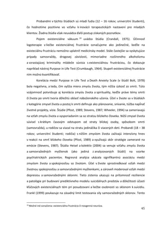 45
Probandmi v týchto štúdiách sú mladí ľudia (12 – 16 rokov; univerzitní študenti),
čo hodnotíme pozitívne vo vzťahu k inovácii terapeutických nastavení pre mladých
klientov. Žiadna štúdia však neuvádza ďalší postup získaných poznatkov.
Pojem existenciálne vákuum 19 uvádza štúdia (Crandall, 1975). Účinnosť
logoterapie v liečbe existenciálnej frustrácie označujeme ako jedinečné, keďže na
existeciálnu frustráciu nemožno uplatniť medicínsky model. Stále častejšie sa vyskytujúce
prípady samovraždy, drogovej závislosti, mimoriadne rozšíreného alkoholizmu
a vzrastajúcej kriminality mládeže súvisia s existenciálnou frustráciou, čo dokazuje
napríklad nástroj Purpose in Life Test (Crumbaugh, 1964). Stupeň existenciálnej frustrácie
ním možno kvantifikovať.
Korelácia medzi Purpose in Life Test a Death Anxiety Scale (v štúdií Bolt, 1978)
bola negatívna, a teda, čím vyššia miera zmyslu života, tým nižšia úzkosť zo smrti. Túto
vzájomnosť potvrdzuje aj korelácia zmyslu života a spirituality, keďže práve témy smrti
či života po smrti tvoria dôležitú oblasť náboženského učenia. Účel v živote sa v štúdiách
z kategórie zmysel života a postoj k smrti definuje ako plánovanie, snívanie, túžba napĺnať
životné projekty, vízie. Štúdie (Pfost, 1989; Stevens, 1987; Wheeler, 1994) sa zameriavajú
na vzťah zmyslu života a vysporiadaním sa so stratou blízkeho človeka. Nižší zmysel života
súvisel s krátkym časovým odstupom od straty blízkej osoby, spôsobom smrti
(samovražda), u rodičov sa viazal na stratu jedináčika či viacerých detí. Probandi (18 – 38
rokov; univerzitní študenti; rodičia) s nižším zmyslom života zažívajú intenzívny hnev
v reakcii na smrť blízkeho človeka (Pfost, 1989) a využívajú skôr stratégie zamerané na
emócie (Stevens, 1987). Štúdia Heisel a kolektív (2004) sa venuje vzťahu zmyslu života
a samovražedných myšlienok (ako jediná z analyzovaných štúdií) na vzorke
psychiatrických pacientov. Regresná analýza ukázala signifikantnú asociáciu medzi
zmyslom života a spokojnosťou so životom. Účel v živote sprostredkoval vzťah medzi
životnou spokojnosťou a samovražednými myšlienkami, a zároveň moderoval vzťah medzi
depresiou a samovražednými sklonmi. Tieto zistenia ukazujú na prítomnosť reziliencie
a patológie pri budovaní prediktívneho modelu suicidálnych predstáv a dôležitosti účasti
kľúčových existenciálnych tém pri posudzovaní a liečbe osobnosti so sklonom k suicidiu.
Frankl (1999) poukazuje na zásadný limit testovania sily samovražedných sklonov. Tento
19
Možné iné označenia: existenciálna frustrácia či noogenná neuróza.
 