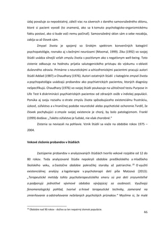 46
údaj považuje za nepodstatný, záleží viac na záveroch z daného samovražedného sklonu,
ktoré si pacient vyvodí (to znamená, ako sa k tomuto psychologicko-organizmickému
faktu postaví, ako si bude voči nemu počínať). Samovražedný sklon sám o sebe nezabíja,
zabíja sa až človek sám.
Zmysel života je spojený so širokým spektrom konvenčných kategórií
psychopatológie, rovnako aj s bežnými neurózami (Moomal, 1999). Zika (1992) vo svojej
štúdii uvádza silnejší vzťah zmyslu života s pozitívnym ako s negatívnym well-being. Toto
zistenie odkazuje na hodnotu prijatia salutogenického prístupu do výskumu v oblasti
duševného zdravia. Primárne s neurotickými a schizofrenickými pacientmi pracujú autori
štúdií Addad (1987) a Chaudhary (1976). Autori ostatných štúdií z kategórie zmysel života
a psychopatológia uvádzajú probandov ako psychiatrických pacientov, ktorých diagnózy
nešpecifikujú. Chaudhary (1976) vo svojej štúdii poukazuje na užitočnosť testu Purpose in
Life Test k diskriminácii psychiatrických pacientov od zdravých osôb v indickej populácii.
Ponúka aj svoju rozvahu o strate zmyslu života spôsobujúceho existenciálnu frustráciu,
úzkosť, zúfalstvo a v hraničnej podobe neurotické alebo psychotické ochorenie.Tvrdiť, že
človek pochybujúci o zmysle svojej existencie je chorý, by bolo patologizmom. Frankl
(1999) dodáva: „Takéto zúfalstvo je ľudské, nie však chorobné.“
Zistenia sa neviazali na pohlavie. Vznik štúdií sa viaže na obdobie rokov 1975 –
2004.
Vekové zloženie probandov v štúdiách
Zastúpenie probandov v analyzovaných štúdiách tvorilo vekové rozpätie od 12 do
80 rokov. Teda analyzované štúdie nepokryli obdobie predškolského a mladšieho
školského veku, a čiastočne obdobie pokročilej staroby až patriarchie. 20 O využití
existenciálnej analýzy a logoterapie v psychoterapii detí píše Matzová (2013):
„Terapeutické metódy tohto psychoterapeutického smeru sú pre deti zrozumiteľné
a podporujú jednotlivé vývinové obdobia vývíjajúcej sa osobnosti. Využívajú
fenomenologický pohľad, tvorivé a hravé terapeutické techniky, zamerané na
zmierňovanie a odstraňovanie neželaných psychických príznakov.“ Myslíme si, že malé
20
Obdobie nad 90 rokov - dožíva sa len nepatrný zlomok populácie.
 