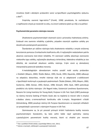 47
množstvo štúdií s detskými probandmi súvisí so špecifikami psychologického výskumu
u detí21.
Empiricky overená logo-teória 22 (Frankl, 1938) preukázala, že nachádzanie
a naplňovanie zmyslu je nezávislé na veku, na úrovní vzdelania (platí aj o IQ) a na pohlaví.
Psychometrické parametre nástrojov merania
Zhodnotenie psychometrických vlastností súvisí s prísnosťou hodnotiacej schémy.
Evidovali sme overenie reliability a jedného, prípadne viacerých aspektov validity pre
dosiahnutie postačujúcich parametrov.
Štandardom pri väčšine nástrojov bolo zhodnotenie reliability v zmysle vnútornej
konzistencie pomocou Cronbachovho koeficientu alfa. K najčastejším nedostatkom patrila
absencia overovania test-retest reliability. Pri overovaní validity absentuje overovanie
niektorého typu validity, najčastejšie obsahovej a kriteriálnej. Adekvátna reliabilita je síce
dôležitá, ale nenahradí obsahovú validitu nástroja. S tým súvisí aj obmedzený
interpretačný potenciál výsledkov merania.
K metodologickým obmedzeniam možno zaradiť malé vzorky probandov
v štúdiách (Mayers, 2002). Štúdie (Balcar, 1995; Durak, 1993; Oquendo, 2000) odkazujú
na adaptáciu dotazníkov, mnohé nástroje však nie sú adaptované a validizované
v špecifických kultúrnych a jazykových podmienkach. Štúdie (Debats, 1993; Mayers, 2002;
Guitierrez, 2000; Osman, 1993; Osman, 1998; Strosahl, 1992; Dyck, 1987) potvrdzujú
predikčnú silu týchto nástrojov: Life Regard Index, Existencial Loneliness Questionnaire,
Reasons for Living Inventory for Young Adult, Purpose in Life Test. Dyck (1987) poukazuje
na nástroj merania Seeking of Noetic Goals ako na neplatný (v meraní vôle k zmyslu)
a dodáva závery o nemerateľnosti konštruktu vôle k zmyslu. Respondenti v štúdii
(Schulenberg, 2004) považujú nástroj Life Purpose Questionnaire vo viacerých ohľadoch
za sympatickejší v porovnaní s nástrojom Purpose in Life Test.
Domnievame sa, že pri prevzatí prísnych kritérií hodnotenia kvality merania
psychometrickými štandardmi, by bolo veľmi ťažké nájsť optimálny nástroj
s postačujúcimi parametrami kvality merania, ktoré sú vhodné pre meranie
21
Viac v publikácií Etické otázky v psychológii (Weiss a kol., 2011).
22
Učenie o tvorivých, zážitkových a postojových hodnotách.
 