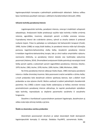48
logoterapeutických konceptov v jednotlivých problémových oblastiach. Dobrou voľbou
býva i kombinácia použitých nástrojov s odlišnými charakteristikami (Strosahl, 1992).
Užívanie techniky paradoxnej intencie
Logoterapeutická technika, paradoxná intencia, smeruje k mobilizácii schopnosti
sebaodstupu. Analyzované štúdie predstavujú využitie tejto techniky v liečbe urinárnej
retencie, agorafóbie, insomnie, úzkostných porúch a v liečbe anorexia nervosa.
V paradoxnej intencii ide o obrátenie zámeru, vyhnúť sa strachu útekom či prekonať
nutkanie bojom. Práve to pokladajú za rozhodujúce tiež behaviorálni terapeuti (Frankl,
1999). Ascher (1986) vo svojej štúdií dodáva, že paradoxná intencia môže byť účinnejšia
pomocou kognitívno-behaviorálnej zložky liečby. Zaradením paradoxnej intencie
k metódam kognitívno-behaviorálnej terapie, kde je silná tradícia empirického výskumu
overovania efektivity, sa paradoxnej intencii dostalo viac kvalitnejšej výskumnej
pozornosti (Halama, 2014). Zhromaždené analyzované štúdie potvrdzujú narastajúci trend
liečby porúch spánku a úzkostných porúch (agorafóbie) paradoxnou intenciou (Ascher,
1979; Ascher, 1981; Ascher, 1978; Ascher, 1999; Ascher, 1986; Michelson, 1984).
Na limity paradoxnej intencie odkazuje štúdia (Espie, 1985) skúmajúca paradoxnú
intenciu v liečbe chronickej insomnie. Bola pozorovaná značná variabilita v účinku liečby:
u troch probandov bolo dosiahnuté zníženie spánkovej latencie, kým u ďalších troch
probandov sa stav výrazne zhoršil. Možno uvažovať o zvážení jednotlivých charakteristík
pacientov. Hsu (1982) v závere svojej štúdie zaoberajúcej sa liečbou anorexie nervosa
prostredníctvom paradoxnej intencie zdôrazňuje, že napriek povzbudivým výsledkom
tejto techniky, nepreukázalo sa zlepšenie pacientovho sociálneho či sexuálneho
fungovania.
Dovolíme si konštatovať o pozoruhodnom postavení logoterapie, dosiahnutom aj
vďaka zrodu tejto účinnej metódy v jej lone.
Štúdie so slovenskou vzorkou probandov
Záverečným pozorovaným okruhom je výskyt slovenských štúdií skúmajúcich
logoterapeutické koncepty či nástroje. Databáza PsycINFO, zaznamenala štúdie,
 