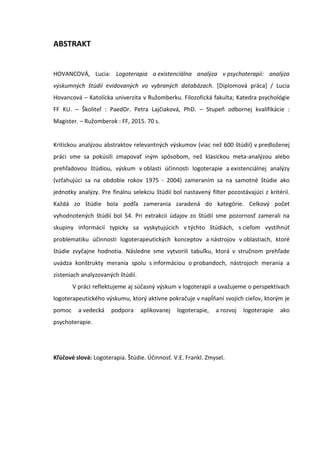 ABSTRAKT
HOVANCOVÁ, Lucia: Logoterapia a existenciálna analýza v psychoterapii: analýza
výskumných štúdií evidovaných vo vybraných databázach. [Diplomová práca] / Lucia
Hovancová – Katolícka univerzita v Ružomberku. Filozofická fakulta; Katedra psychológie
FF KU. – Školiteľ : PaedDr. Petra Lajčiaková, PhD. – Stupeň odbornej kvalifikácie :
Magister. – Ružomberok : FF, 2015. 70 s.
Kritickou analýzou abstraktov relevantných výskumov (viac než 600 štúdií) v predloženej
práci sme sa pokúsili zmapovať iným spôsobom, než klasickou meta-analýzou alebo
prehľadovou štúdiou, výskum v oblasti účinnosti logoterapie a existenciálnej analýzy
(vzťahujúci sa na obdobie rokov 1975 - 2004) zameraním sa na samotné štúdie ako
jednotky analýzy. Pre finálnu selekciu štúdií bol nastavený filter pozostávajúci z kritérií.
Každá zo štúdie bola podľa zamerania zaradená do kategórie. Celkový počet
vyhodnotených štúdií bol 54. Pri extrakcii údajov zo štúdií sme pozornosť zamerali na
skupiny informácií typicky sa vyskytujúcich v týchto štúdiách, s cieľom vystihnúť
problematiku účinnosti logoterapeutických konceptov a nástrojov v oblastiach, ktoré
štúdie zvyčajne hodnotia. Následne sme vytvorili tabuľku, ktorá v stručnom prehľade
uvádza konštrukty merania spolu s informáciou o probandoch, nástrojoch merania a
zisteniach analyzovaných štúdií.
V práci reflektujeme aj súčasný výskum v logoterapii a uvažujeme o perspektívach
logoterapeutického výskumu, ktorý aktívne pokračuje v napĺňaní svojich cieľov, ktorým je
pomoc a vedecká podpora aplikovanej logoterapie, a rozvoj logoterapie ako
psychoterapie.
Kľúčové slová: Logoterapia. Štúdie. Účinnosť. V.E. Frankl. Zmysel.
 