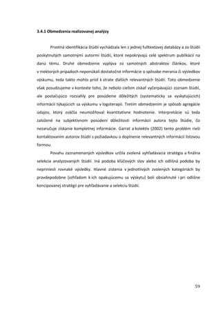 59
3.4.1 Obmedzenia realizovanej analýzy
Prvotná identifikácia štúdií vychádzala len z jednej fulltextovej databázy a zo štúdií
poskytnutých samotnými autormi štúdií, ktoré nepokrývajú celé spektrum publikácií na
danú tému. Druhé obmedzenie vyplýva zo samotných abstraktov článkov, ktoré
v niektorých prípadoch neponúkali dostatočné informácie o spôsobe merania či výsledkov
výskumu, teda takto mohlo prísť k strate ďalších relevantných štúdií. Toto obmedzenie
však posudzujeme v kontexte toho, že nebolo cieľom získať vyčerpávajúci zoznam štúdií,
ale postačujúco rozsiahly pre posúdenie dôležitých (systematicky sa vyskytujúcich)
informácií týkajúcich sa výskumu v logoterapii. Tretím obmedzením je spôsob agregácie
údajov, ktorý zväčša neumožňoval kvantitatívne hodnotenie. Interpretácie sú teda
založené na subjektívnom posúdení dôležitosti informácií autora tejto štúdie, čo
nezaručuje získanie kompletnej informácie. Garrat a kolektív (2002) tento problém rieši
kontaktovaním autorov štúdií s požiadavkou o doplnenie relevantných informácií listovou
formou.
Povahu zaznamenaných výsledkov určila zvolená vyhľadávacia stratégia a finálna
selekcia analyzovaných štúdií. Iná podoba kľúčových slov alebo ich odlišná podoba by
nepriniesli rovnaké výsledky. Hlavné zistenia v jednotlivých zvolených kategóriách by
pravdepodobne (vzhľadom k ich opakujúcemu sa výskytu) boli obsiahnuté i pri odlišne
koncipovanej stratégii pre vyhľadávanie a selekciu štúdií.
 