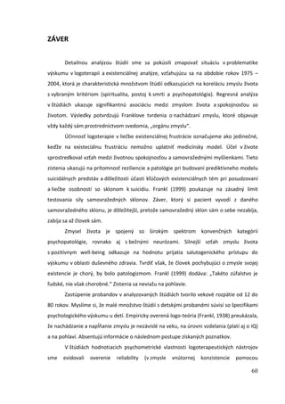 60
ZÁVER
Detailnou analýzou štúdií sme sa pokúsili zmapovať situáciu v problematike
výskumu v logoterapii a existenciálnej analýze, vzťahujúcu sa na obdobie rokov 1975 –
2004, ktorá je charakteristická množstvom štúdií odkazujúcich na koreláciu zmyslu života
s vybraným kritériom (spiritualita, postoj k smrti a psychopatológia). Regresná analýza
v štúdiách ukazuje signifikantnú asociáciu medzi zmyslom života a spokojnosťou so
životom. Výsledky potvrdzujú Franklove tvrdenia o nachádzaní zmyslu, ktoré objavuje
vždy každý sám prostredníctvom svedomia, „orgánu zmyslu“.
Účinnosť logoterapie v liečbe existenciálnej frustrácie označujeme ako jedinečné,
keďže na existeciálnu frustráciu nemožno uplatniť medicínsky model. Účel v živote
sprostredkoval vzťah medzi životnou spokojnosťou a samovražednými myšlienkami. Tieto
zistenia ukazujú na prítomnosť reziliencie a patológie pri budovaní prediktívneho modelu
suicidálnych predstáv a dôležitosti účasti kľúčových existenciálnych tém pri posudzovaní
a liečbe osobností so sklonom k suicidiu. Frankl (1999) poukazuje na zásadný limit
testovania sily samovražedných sklonov. Záver, ktorý si pacient vyvodí z daného
samovražedného sklonu, je dôležitejší, pretože samovražedný sklon sám o sebe nezabíja,
zabíja sa až človek sám.
Zmysel života je spojený so širokým spektrom konvenčných kategórií
psychopatológie, rovnako aj s bežnými neurózami. Silnejší vzťah zmyslu života
s pozitívnym well-being odkazuje na hodnotu prijatia salutogenického prístupu do
výskumu v oblasti duševného zdravia. Tvrdiť však, že človek pochybujúci o zmysle svojej
existencie je chorý, by bolo patologizmom. Frankl (1999) dodáva: „Takéto zúfalstvo je
ľudské, nie však chorobné.“ Zistenia sa neviažu na pohlavie.
Zastúpenie probandov v analyzovaných štúdiách tvorilo vekové rozpätie od 12 do
80 rokov. Myslíme si, že malé množstvo štúdií s detskými probandmi súvisí so špecifikami
psychologického výskumu u detí. Empiricky overená logo-teória (Frankl, 1938) preukázala,
že nachádzanie a napĺňanie zmyslu je nezávislé na veku, na úrovni vzdelania (platí aj o IQ)
a na pohlaví. Absentujú informácie o následnom postupe získaných poznatkov.
V štúdiách hodnotiacich psychometrické vlastnosti logoterapeutických nástrojov
sme evidovali overenie reliability (v zmysle vnútornej konzistencie pomocou
 