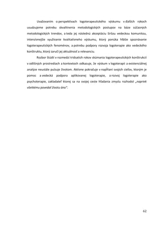 62
Uvažovaním o perspektívach logoterapeutického výskumu v ďalších rokoch
usudzujeme potrebu skvalitnenia metodologických postupov na báze súčasných
metodologických trendov, a teda jej následnú akceptáciu širšou vedeckou komunitou,
intenzívnejšie využívanie kvalitatívneho výskumu, ktorý ponúka hlbšie spoznávanie
logoterapeutických fenoménov, a potrebu podpory rozvoja logoterapie ako vedeckého
konštruktu, ktorý zaručí jej aktuálnosť a relevanciu.
Rozbor štúdií v rozmedzí tridsatich rokov skúmania logoterapeutických konštrukcií
v odlišných prostrediach a kontextoch odkazuje, že výskum v logoterapii a existenciálnej
analýze neustále pulzuje životom. Aktívne pokračuje v napĺňaní svojich cieľov, ktorým je
pomoc a vedecká podpora aplikovanej logoterapie, a rozvoj logoterapie ako
psychoterapie, zakladateľ ktorej sa na svojej ceste hľadania zmyslu rozhodol „napriek
všetkému povedať životu áno“.
 