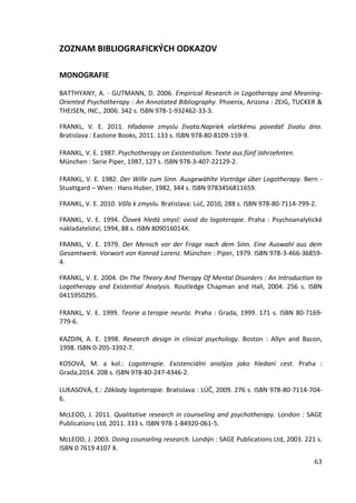 63
ZOZNAM BIBLIOGRAFICKÝCH ODKAZOV
MONOGRAFIE
BATTHYANY, A. - GUTMANN, D. 2006. Empirical Research in Logotherapy and Meaning-
Oriented Psychotherapy : An Annotated Bibliography. Phoenix, Arizona : ZEIG, TUCKER &
THEISEN, INC., 2006. 342 s. ISBN 978-1-932462-33-3.
FRANKL, V. E. 2011. Hľadanie zmyslu života.Napriek všetkému povedať životu áno.
Bratislava : Eastone Books, 2011. 133 s. ISBN 978-80-8109-159-9.
FRANKL, V. E. 1987. Psychotherapy on Existentialism. Texte aus fünf Jahrzehnten.
München : Serie Piper, 1987, 127 s. ISBN 978-3-407-22129-2.
FRANKL, V. E. 1982. Der Wille zum Sinn. Ausgewählte Vorträge über Logotherapy. Bern -
Stuattgard – Wien : Hans Huber, 1982, 344 s. ISBN 9783456811659.
FRANKL, V. E. 2010. Vôľa k zmyslu. Bratislava: Lúč, 2010, 288 s. ISBN 978-80-7114-799-2.
FRANKL, V. E. 1994. Človek hledá smysl: úvod do logoterapie. Praha : Psychoanalytické
nakladatelství, 1994, 88 s. ISBN 809016014X.
FRANKL, V. E. 1979. Der Mensch vor der Frage nach dem Sinn. Eine Auswahl aus dem
Gesamtwerk. Vorwort von Konrad Lorenz. München : Piper, 1979. ISBN 978-3-466-36859-
4.
FRANKL, V. E. 2004. On The Theory And Therapy Of Mental Disorders : An Introduction to
Logotherapy and Existential Analysis. Routledge Chapman and Hall, 2004. 256 s. ISBN
0415950295.
FRANKL, V. E. 1999. Teorie a terapie neuróz. Praha : Grada, 1999. 171 s. ISBN 80-7169-
779-6.
KAZDIN, A. E. 1998. Research design in clinical psychology. Boston : Allyn and Bacon,
1998. ISBN 0-205-3392-7.
KOSOVÁ, M. a kol.: Logoterapie. Existenciálni analýza jako hledaní cest. Praha :
Grada,2014. 208 s. ISBN 978-80-247-4346-2.
LUKASOVÁ, E.: Základy logoterapie. Bratislava : LÚČ, 2009. 276 s. ISBN 978-80-7114-704-
6.
McLEOD, J. 2011. Qualitative research in counseling and psychotherapy. London : SAGE
Publications Ltd, 2011. 333 s. ISBN 978-1-84920-061-5.
McLEOD, J. 2003. Doing counseling research. Londýn : SAGE Publications Ltd, 2003. 221 s.
ISBN 0 7619 4107 X.
 
