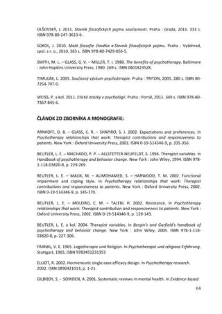 64
OLŠOVSKÝ, J. 2011. Slovník filozofických pojmu současnosti. Praha : Grada, 2011. 333 s.
ISBN 978-80-247-3613-6 .
SOKOL, J. 2010. Malá filosofie člověka a Slovník filosofických pojmu. Praha : Vyšehrad,
spol. s r. o., 2010. 363 s. ISBN 978-80-7429-056-5.
SMITH, M. L. – GLASS, G. V. – MILLER, T. I. 1980. The benefits of psychotherapy. Baltimore
: John Hopkins University Press, 1980. 269 s. ISBN 0801823528.
TIMUĽÁK, L. 2005. Současný výskum psychoterapie. Praha : TRITON, 2005. 280 s. ISBN 80-
7254-707-0.
WEISS, P. a kol. 2011. Etické otázky v psychológií. Praha : Portál, 2011. 349 s. ISBN 978-80-
7367-845-6.
ČLÁNOK ZO ZBORNÍKA A MONOGRAFIE:
ARNKOFF, D. B. – GLASS, C. R. – SHAPIRO, S. J. 2002. Expectations and preferences. In
Psychotherapy relationships that work: Therapist contributions and responsiveness to
patients. New York : Oxford University Press, 2002. ISBN 0-19-514346-9, p. 335-356.
BEUTLER, L. E. – MACHADO, P. P. – ALLSTETTER-NEUFELDT, S. 1994. Therapist variables. In
Handbook of psychotherapy and behavior change. New York : John Wiley, 1994. ISBN 978-
1-118-03820-8, p. 229-269.
BEUTLER, L. E. – MALIK, M. – ALIMOHAMED, S. – HARWOOD, T. M. 2002. Functional
impairment and coping style. In Psychotherapy relationships that work: Therapist
contributions and responsiveness to patients. New York : Oxford University Press, 2002.
ISBN 0-19-514346-9, p. 145-170.
BEUTLER, L. E. – MOLEIRO, C. M. – TALEBI, H. 2002. Resistance. In Psychotherapy
relationships that work: Therapist contribution and responsiveness to patients. New York :
Oxford University Press, 2002. ISBN 0-19-514346-9, p. 129-143.
BEUTLER, L. E. a kol. 2004. Therapist variables. In Bergin’s and Garfield’s handbook of
psychotherapy and behavior change. New York : John Wiley, 2004. ISBN 978-1-118-
03820-8, p. 227-306.
FRANKL, V. E. 1965. Logotherapie und Religion. In Psychotherapie und religiose Erfahrung.
Stuttgart, 1965. ISBN 9783451231353
ELLIOT, R. 2002. Hermeneutic single case efficacy design. In Psychotherapy research.
2002. ISBN 0890421013, p. 1-21.
GILBODY, S. – SOWDEN, A. 2001. Systematic reviews in mental health. In Evidence-based
 
