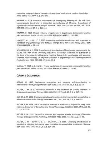 65
counseling and psychological therapies: Research and applications. London : Routledge,
2001. ISBN 0-415-20506-9, p. 147-170.
HALAMA, P. 2008. Research Instruments for Investigating Meaning of Life and Other
Logoterapeutic Constructs. In Existential psychotherapy of Meaning. A handbook of
logotherapy and existential analysis. Phoenix : ZEIG, TUCKER and THEISEN, INC, 2008.
ISBN 978-1-934442-15-9, p. 415-444.
HALAMA, P. 2014. Oblasti výskumu v logoterapii. In Logoterapie. Existenciální analýza
jako hledání cest. Praha : Grada, 2014. ISBN 978-80-247-4346-2, s. 162-181.
LAMBERT, M. J. – HILL, C. E. 2013. Assesssing psychotherapy otcomes and processes. In
Handbook of psychotherapy and behavior change. New York : John Wiley, 2013. ISBN
9781118415924, p. 72-113.
SCHULENBERG, S. E. 2004. A psychometric investigation of logotherapy measures and the
OQ-45.2 in a non-clinical university population: Manuscript submitted for publication at
the time of inclusion in bibliography Empirical Research In Logotherapy and Meaning-
Oriented Psychotherapy. In Empirical Research In Logotherapy and Meaning-Oriented
Psychotherapy, 2004. ISBN 978-1-932462-33-3
SMÉKAL, V. 2014. V. E. Frankl – Tvurce logoterapie. In Logoterapie. Existenciální analýza
jako hledání cest. Praha : Grada, 2014. ISBN 978-80-247-4346-2, s. 38-42.
ČLÁNKY V ČASOPISOCH:
ADDAD, M. 1987. Psychogenic neuroticism and noogenic self-strengthening. In
International Forum for Logotherapy. ISSN 0191-3379, 1987, roč. 10, č. 1, p. 52-59.
ASCHER, L. M. 1979. Paradoxical intention in the treatment of urinary retention. In
Behaviour Research and Therapy. ISSN 0005-7967, 1979, roč. 17, č. 3, p. 267-270.
ASCHER, L. M. 1981. Employing paradoxical intention in the treatment of agoraphobia. In
Behaviour Research and Therapy. ISSN 0005-7967, 1981, roč. 19, č. 6, p. 533-542.
ASCHER, L. M. 1978. Use of paradoxical intention in a behavioral program for sleep onset
insomnia. In Journal of Consulting and Clinical Psychology. ISSN 0022-006X, 1978, roč. 46,
č. 3, p. 547-550.
ASCHER, L. M. 1999. Paradoxical intention and recursive anxiety. In Journal of Behavior
Therapy and Experimental Psychiatry. ISSN 0005-7916, 1999, roč. 30, č. 2, p. 71-79.
ASCHER, L. M. – SCHOTTE, D. E. – GRAYSON, J. B. 1986. Enhancing effectiveness of
paradoxical intention in treating travel restriction in agoraphobia. In Behavior Therapy.
ISSN 0005-7894, 1986, roč. 17, č. 2, p. 124-130.
 