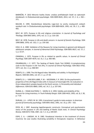 66
BABINČÁK, P. 2013 Meranie kvality života: analýza prehľadových štúdií vo vybraných
databázach. In Československá psychologie. ISSN 0009-062X, 2013, roč. 57, č. 4, s. 358 –
371.
BALCAR, K. 1995. Standardizace dotazniku Logo-test na vzorku studujucich ceskych
vysokych skol. In Československá psychologie. ISSN 0009-062X, 1995, roč. 39, č. 5, s. 400-
405.
BOLT, M. 1975. Purpose in life and religious orientation. In Journal of Psychology and
Theology. ISSN 0091-6491, 1975, roč. 3, č. 2, p. 116-118.
BOLT, M. 1978. Purpose in Life and death concern. In Journal of Genetic Psychology. ISSN
1940-0896, 1978, roč. 132, č. 1, p. 159-160.
COLE, D. A. 1989. Validation of the Reasons for Living Inventory in general and deliquent
adolescent samples. In Journal of Abnormal Child Psychology. ISSN 0091-0627, roč. 17, č.
1, p. 13-27.
CRANDALL, J. 1975. Purpose in life as related to specific values. In Journal of Clinical
Psychlogy. ISSN 1097-4679, roč. 31, č. 3, p. 483-485.
CRUMBAUGH, J. C. 1977. The Seeking of Noetic Goals Test (SONG): A complementary
scale to the Purpose in Life Test (PIL). In Journal of Clinical Psychology. ISSN 0021-9762,
1977, roč. 33, č. 3, p. 900-907.
DEBATS, D. L. 1990. The Life Regard Index: Reliability and validity. In Psychological
Reports. ISSN 003-2941, roč. 67, č. 1, p. 27-34.
DEBATS, D. L. – VAN DER LUBBE, P. M. – WEZEMAN, F. R. 1993. On the psychometric
properties of the Life Regard Index (LRI): A measure of meaningful life: An evaluation in
three independent samples based on the Dutch version. In Personality and Individual
Differences. ISSN 0191-8869, 1993, roč. 14, č. 2, p. 337-345.
DURAK, A. – YASAK-GULTEKIN, Y. – SAHIN, N. H. 1993. Validity and reliability of the
Reasons for Living Inventory. In Teurk Psikoloji Dergisi. ISSN 1300-4433, 1993, roč. 8, č. 30,
p. 7-19.
DURLAK, J. A. – LIPSEY, M. W. 1991. A practioner’s guide to meta-analysis. In American
journal of Community psychology. ISSN 0091-0562, 1991, roč. 19, p. 291 – 332.
DYCK, M. J. 1987. Assessing logotherapeutic constructs: Conceptual and psychometric
status of the purpose in Life and Seeking of Noetic Goals tests. In Clinical Psychology
Review. ISSN 0272-7358, 1987, roč. 7, č. 4, p. 439-447.
ESPIE, C. A. – LINDSAY, W. R. 1985. Paradoxical intention in the treatment of chronic
insomnia: Six case studies illustrating variability in therapeutic response. In Behaviour
 