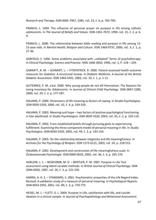 67
Research and Therapy. ISSN 0005-7967, 1985, roč. 23, č. 6, p. 703-709.
FRANCIS, L. 1994. The influence of personal prayer on purpose in life among catholic
adolescents. In The Journal of Beliefs and Values. ISSN 1361-7672, 1994, roč. 15, č. 2, p. 6-
9.
FRANCIS, L. 2000. The relationship between bible reading and purpose in life among 13-
15-year-olds. In Mental Health, Religion and Culture. ISSN 1469-9737, 2000, roč. 3, č. 1, p.
27-36.
GARFIELD, S. 1996. Some problems associated with „validated“ forms of psychotherapy.
In Clinical Psychology: Science and Practice. ISSN 1468-2850, 1996, roč. 3, P. 218 – 229.
GARRATT, A. M. – SCHMIDT, L. – FITZPATRICK, R. 2000. Patient-assessed health outcome
measures for diabetes: A structured review. In Diabetic Medicine: A Journal of the British
Diabetic Association. ISSN 1464-5491, 2002, roč. 19, č. 1, p. 1-11.
GUTIERREZ, P. M. a kol. 2000. Why young people do not kill themselves: The Reasons for
Living Inventory for Adolescents. In Journal of Clinical Child Psychology. ISSN 0047-228X,
2000, roč. 29, č. 2, p. 177-187.
HALAMA, P. 2000. Dimensions of life meaning as factors of coping. In Studia Psychologica.
ISSN 0039-3320, 2000, roč. 42, č. 4, p. 339-350.
HALAMA, P. 2003. Meaning and hope – two factors of positive psychological functioning
in late adulthood. In Studia Psychologica. ISSN 0039-3320, 2003, roč. 45, č. 2, p. 103-110.
HALAMA, P. 2002. From established beliefs through pursuing goals to experiencing
fulfillment: Examining the three-component model of personal meaning in life. In Studia
Psychologica. ISSN 0039-3320, 2002, roč. 44, č. 2, p. 143-154.
HALAMA, P. 2003. On the relationship between religiosity and life meaningfulness. In
Archives for the Psychology of Religion. ISSN 1573-6121, 2003, roč. 24, p. 218-233.
HALAMA, P. 2002. Development and construction of life meaningfulness scale. In
Československá Psychologie. ISSN 0009-062X, 2002, roč. 46, č. 3, p. 265-276.
HARLOW, L. L. – NEWCOMB, M. D. – BENTLER, P. M. 1987. Purpose in Life Test
assessment using latent variable methods. In British Journal of Clinical Psychology. ISSN
2044-8260, 1987, roč. 26, č. 3, p. 235-236.
HARRIS, A. H. S. – STANDARD, S. 2001. Psychometric properties of the Life Regard Index-
Revised: A validation study of a measure of personal meaning. In Psychological Reports.
ISSN 0033-2941, 2001, roč. 89, č. 3, p. 759-773.
HEISEL, M. J. – FLETT, G. L. 2004. Purpose in Life, satisfaction with life, and suicide
ideation in a clinical sample. In Journal of Psychopathology and Behavioral Assessment.
 