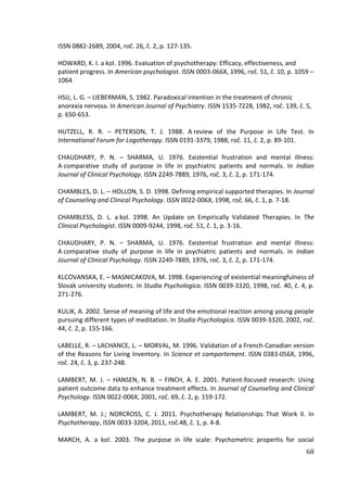 68
ISSN 0882-2689, 2004, roč. 26, č. 2, p. 127-135.
HOWARD, K. I. a kol. 1996. Evaluation of psychotherapy: Efficacy, effectiveness, and
patient progress. In American psychologist. ISSN 0003-066X, 1996, roč. 51, č. 10, p. 1059 –
1064
HSU, L. G. – LIEBERMAN, S. 1982. Paradoxical intention in the treatment of chronic
anorexia nervosa. In American Journal of Psychiatry. ISSN 1535-7228, 1982, roč. 139, č. 5,
p. 650-653.
HUTZELL, R. R. – PETERSON, T. J. 1988. A review of the Purpose in Life Test. In
International Forum for Logotherapy. ISSN 0191-3379, 1988, roč. 11, č. 2, p. 89-101.
CHAUDHARY, P. N. – SHARMA, U. 1976. Existential frustration and mental illness:
A comparative study of purpose in life in psychiatric patients and normals. In Indian
Journal of Clinical Psychology. ISSN 2249-7889, 1976, roč. 3, č. 2, p. 171-174.
CHAMBLES, D. L. – HOLLON, S. D. 1998. Defining empirical supported therapies. In Journal
of Counseling and Clinical Psychology. ISSN 0022-006X, 1998, roč. 66, č. 1, p. 7-18.
CHAMBLESS, D. L. a kol. 1998. An Update on Empirically Validated Therapies. In The
Clinical Psychologist. ISSN 0009-9244, 1998, roč. 51, č. 1, p. 3-16.
CHAUDHARY, P. N. – SHARMA, U. 1976. Existential frustration and mental illness:
A comparative study of purpose in life in psychiatric patients and normals. In Indian
Journal of Clinical Psychology. ISSN 2249-7889, 1976, roč. 3, č. 2, p. 171-174.
KLCOVANSKA, E. – MASNICAKOVA, M. 1998. Experiencing of existential meaningfulness of
Slovak university students. In Studia Psychologica. ISSN 0039-3320, 1998, roč. 40, č. 4, p.
271-276.
KULIK, A. 2002. Sense of meaning of life and the emotional reaction among young people
pursuing different types of meditation. In Studia Psychologica. ISSN 0039-3320, 2002, roč.
44, č. 2, p. 155-166.
LABELLE, R. – LACHANCE, L. – MORVAL, M. 1996. Validation of a French-Canadian version
of the Reasons for Living Inventory. In Science et comportement. ISSN 0383-056X, 1996,
roč. 24, č. 3, p. 237-248.
LAMBERT, M. J. – HANSEN, N. B. – FINCH, A. E. 2001. Patient-focused research: Using
patient outcome data to enhance treatment effects. In Journal of Counseling and Clinical
Psychology. ISSN 0022-006X, 2001, roč. 69, č. 2, p. 159-172.
LAMBERT, M. J.; NORCROSS, C. J. 2011. Psychotherapy Relationships That Work II. In
Psychotherapy, ISSN 0033-3204, 2011, roč.48, č. 1, p. 4-8.
MARCH, A. a kol. 2003. The purpose in life scale: Psychometric propertis for social
 