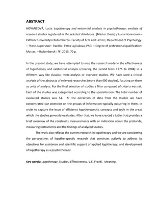 ABSTRACT
HOVANCOVÁ, Lucia: Logotherapy and existential analysis in psychotherapy: analysis of
research studies registered in the selected databases. [Master thesis] / Lucia Hovancová –
Catholic Universityin Ružomberok. Faculty of Arts and Letters; Department of Psychology.
– Thesis supervisor : PaedDr. Petra Lajčiaková, PhD. – Degree of professional qualification:
Master. – Ružomberok : FF, 2015. 70 p.
In the present study, we have attempted to map the research made in the effectiveness
of logotherapy and existential analysis (covering the period from 1975 to 2004) in a
different way like classical meta-analysis or overview studies. We have used a critical
analysis of the abstracts of relevant researches (more than 600 studies), focusing on them
as units of analysis. For the final selection of studies a filter composed of criteria was set.
Each of the studies was categorized according to the specialization. The total number of
evaluated studies was 54. At the extraction of data from the studies we have
concentrated our attention on the groups of information typically occurring in them, in
order to capture the issue of efficiency logotherapeutic concepts and tools in the areas
which the studies generally evaluates. After that, we have created a table that provides a
brief overview of the constructs measurements with an indication about the probands,
measuring instruments and the findings of analyzed studies.
The work also reflects the current research in logotherapy and we are considering
the perspectives of logotherapeutic research that continues actively to address its
objectives for assistance and scientific support of applied logotherapy, and development
of logotherapy as a psychotherapy.
Key words: Logotherapy. Studies. Effectiveness. V.E. Frankl. Meaning.
 