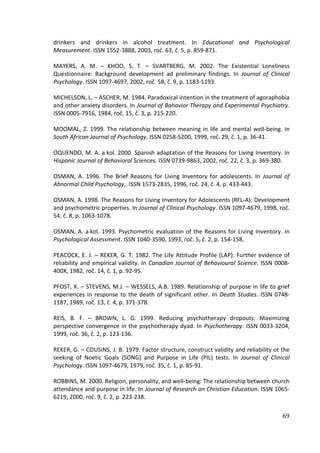 69
drinkers and drinkers in alcohol treatment. In Educational and Psychological
Measurement. ISSN 1552-3888, 2003, roč. 63, č. 5, p. 859-871.
MAYERS, A. M. – KHOO, S. T. – SVARTBERG, M. 2002. The Existential Loneliness
Questionnaire: Background development ad preliminary findings. In Journal of Clinical
Psychology. ISSN 1097-4697, 2002, roč. 58, č. 9, p. 1183-1193.
MICHELSON, L. – ASCHER, M. 1984. Paradoxical intention in the treatment of agoraphobia
and other anxiety disorders. In Journal of Bahavior Therapy and Experimental Psychiatry.
ISSN 0005-7916, 1984, roč. 15, č. 3, p. 215-220.
MOOMAL, Z. 1999. The relationship between meaning in life and mental well-being. In
South African Journal of Psychology. ISSN 0258-5200, 1999, roč. 29, č. 1, p. 36-41.
OQUENDO, M. A. a kol. 2000. Spanish adaptation of the Reasons for Living Inventory. In
Hispanic Journal of Behavioral Sciences. ISSN 0739-9863, 2002, roč. 22, č. 3, p. 369-380.
OSMAN, A. 1996. The Brief Reasons for Living Inventory for adolescents. In Journal of
Abnormal Child Psychology,. ISSN 1573-2835, 1996, roč. 24, č. 4, p. 433-443.
OSMAN, A. 1998. The Reasons for Living Inventory for Adolescents (RFL-A): Development
and psychometric properties. In Journal of Clinical Psychology. ISSN 1097-4679, 1998, roč.
54, č. 8, p. 1063-1078.
OSMAN, A. a kol. 1993. Psychometric evaluation of the Reasons for Living Inventory. In
Psychological Assessment. ISSN 1040-3590, 1993, roč. 5, č. 2, p. 154-158.
PEACOCK, E. J. – REKER, G. T. 1982. The Life Attitude Profile (LAP): Further evidence of
reliability and empirical validity. In Canadian Journal of Behavioural Science. ISSN 0008-
400X, 1982, roč. 14, č. 1, p. 92-95.
PFOST, K. – STEVENS, M.J. – WESSELS, A.B. 1989. Relationship of purpose in life to grief
experiences in response to the death of significant other. In Death Studies. ISSN 0748-
1187, 1989, roč. 13, č. 4, p. 371-378.
REIS, B. F. – BROWN, L. G. 1999. Reducing psychotherapy dropouts: Maximizing
perspective convergence in the psychotherapy dyad. In Psychotherapy. ISSN 0033-3204,
1999, roč. 36, č. 2, p. 123-136.
REKER, G. – COUSINS, J. B. 1979. Factor structure, construct validity and reliability ot the
seeking of Noetic Goals (SONG) and Purpose in Life (PIL) tests. In Journal of Clinical
Psychology. ISSN 1097-4679, 1979, roč. 35, č. 1, p. 85-91.
ROBBINS, M. 2000. Religion, personality, and well-being: The relationship between church
attendance and purpose in life. In Journal of Research on Christian Education. ISSN 1065-
6219, 2000, roč. 9, č. 2, p. 223-238.
 