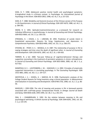 70
SHEK, D. T. 1998. Adolescent positive mental health and psychological symptoms:
A longitudinal study in a Chinese context. In Psychologia: An International journal of
Psychology in the Orient. ISSN 0033-2852, 1998, roč. 41, č. 4, p. 217-225.
SHEK, D. T. 1988. Reliability and factorial structure of the Chinese version of the Purpose
in Life Questionnaire. In Journal of Clinical Psychology. ISSN 1097-4679, 1988, roč. 44, č. 3,
p. 384-392.
SNOW, R. E. 1991. Aptitude-treatmentinteraction as a ramework for research on
individual differences in psychotherapy. In Journal of Counseling and Clinical Psychology.
ISSN 0022-006X, roč. 59, č. 2, p. 205-216.
STROSAHL, K. – CHILES, J. A. – LINEHAN, M. 1992. Prediction of suicide intent in
hospitalized parasuicides: Reasons for living, hopelessness, and depression. In
Comprehensive Psychiatry. ISSN 0010-440X, 1992, roč. 33, č. 6, p. 366-373.
STEVENS, M. - PFOST, K. S. - WESSELS, A. B. 1987. The relationship of purpose in life to
coping strategies and time since the death of significant other. In Journal of Counseling
and Development. ISSN 1556-6676, 1987, roč. 65, č. 8, s. 424-426.
TARRIER, N. a kol. 2000. Two-year follow-up of cognitive-behavioral therapy and
supportive counseling in the treatment of persistent symptoms in chronc schizophrenia,
In Journal of Counseling and Clinical Psychology. ISSN 0022-006X, 2000, roč. 68, č. 5, p.
917-922.
WAMPOLD, B. E. – LICHTENBERG, J. W. – WAEHLER, C. A. 2002. Principles of empirically
supported interventions in counseling psychology. In The Counseling Psychologist. ISSN
1552-3861, 2002, roč. 30, č. 2, s. 197-217.
WESTEFELD, J. S. – SCHEEL, K. – MAPLES, M. R. 1998. Psychometric analyses of the
College Student Reasons for living Inventory using a clinical population. In Measurement
and Evaluation in Counseling and Development. ISSN 0748-1756, 1998, roč. 31, č. 2, p. 86-
94.
WHEELER, I. 1993-1994. The role of meaning and purpose in life in bereaved parents
associated with a self-help group: Compassionate friends. In Omega: Journal od Death
and Dying. ISSN 0030-2228, 1993-1994, roč. 28, č. 4, p. 261-271.
ZIKA, S. – CHAMBERLAIN, S. 1992. On the relation between meaning in life and
psychological well-being. In British Journal of Psychology. ISSN 2044-8295, 1992, roč. 83,
č. 1, p. 133-145.
 