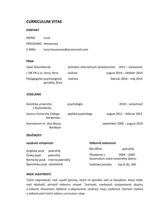 CURRICULUM VITAE
KONTAKT
MENO: Lucia
PRIEZVISKO: Hovancová
E-MAIL: lucia.hovancova@protonmail.com
PRAX
UpaC Ružomberok animátor internátnych spoločenstiev 2011 – súčastnosť
I. NK FN u sv. Anny, Brno stážista august 2014 – október 2014
Pedagogicko-psychologická stážista február 2014 – máj 2014
poradňa, Brno
VZDELANIE
Katolícka univerzita psychológia 2010 – súčastnosť
v Ružomberku
Lessius University College, applied psychology august 2011 – február 2012
Antwerpen
Gymnázium sv. Jána Bosca, september 2002 – august 2010
Bardejov
ZRUČNOSTI
Jazykové schopnosti
Anglický jazyk pokročilý
Český jazyk pokročilý
Nemecký jazyk mierne pokročilý
Španielsky jazyk začiatočník
Odborné vedomosti
MS Office pokročilý
Pôsobenie v 2004 – 2009
Slovenskom zväze tanečného športu
Vodičský preukaz typ B, B1, AM
MOJE VLASTNOSTI
Túžim napredovať, rásť, využiť ponuky, ktoré mi pomôžu stať sa človekom, ktorý môže
svet obohatiť, priniesť niekomu zmysel. Tvorivosť, zvedavosť, prejavovanie záujmu
o získanie skúsenosti, bádanie a objavovanie utvárajú moju osobnosť. Zoznam zlyhaní
a slabostí patrí tiež k môjmu curriculum vitae.
 