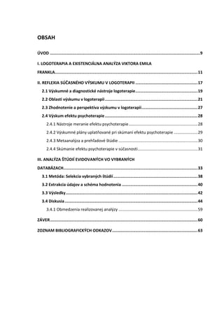 OBSAH
ÚVOD ...........................................................................................................................9
I. LOGOTERAPIA A EXISTENCIÁLNA ANALÝZA VIKTORA EMILA
FRANKLA.....................................................................................................................11
II. REFLEXIA SÚČASNÉHO VÝSKUMU V LOGOTERAPII ...................................................17
2.1 Výskumné a diagnostické nástroje logoterapie...................................................19
2.2 Oblasti výskumu v logoterapii............................................................................21
2.3 Zhodnotenie a perspektíva výzkumu v logoterapii..............................................27
2.4 Výskum efektu psychoterapie............................................................................28
2.4.1 Nástroje meranie efektu psychoterapie.............................................................28
2.4.2 Výskumné plány uplatňované pri skúmaní efektu psychoterapie .....................29
2.4.3 Metaanalýza a prehľadové štúdie ......................................................................30
2.4.4 Skúmanie efektu psychoterapie v súčasnosti.....................................................31
III. ANALÝZA ŠTÚDIÍ EVIDOVANÝCH VO VYBRANÝCH
DATABÁZACH..............................................................................................................33
3.1 Metóda: Selekcia vybraných štúdií.....................................................................38
3.2 Extrakcia údajov a schéma hodnotenia ..............................................................40
3.3 Výsledky............................................................................................................42
3.4 Diskusia.............................................................................................................44
3.4.1 Obmedzenia realizovanej analýzy ......................................................................59
ZÁVER.........................................................................................................................60
ZOZNAM BIBLIOGRAFICKÝCH ODKAZOV......................................................................63
 