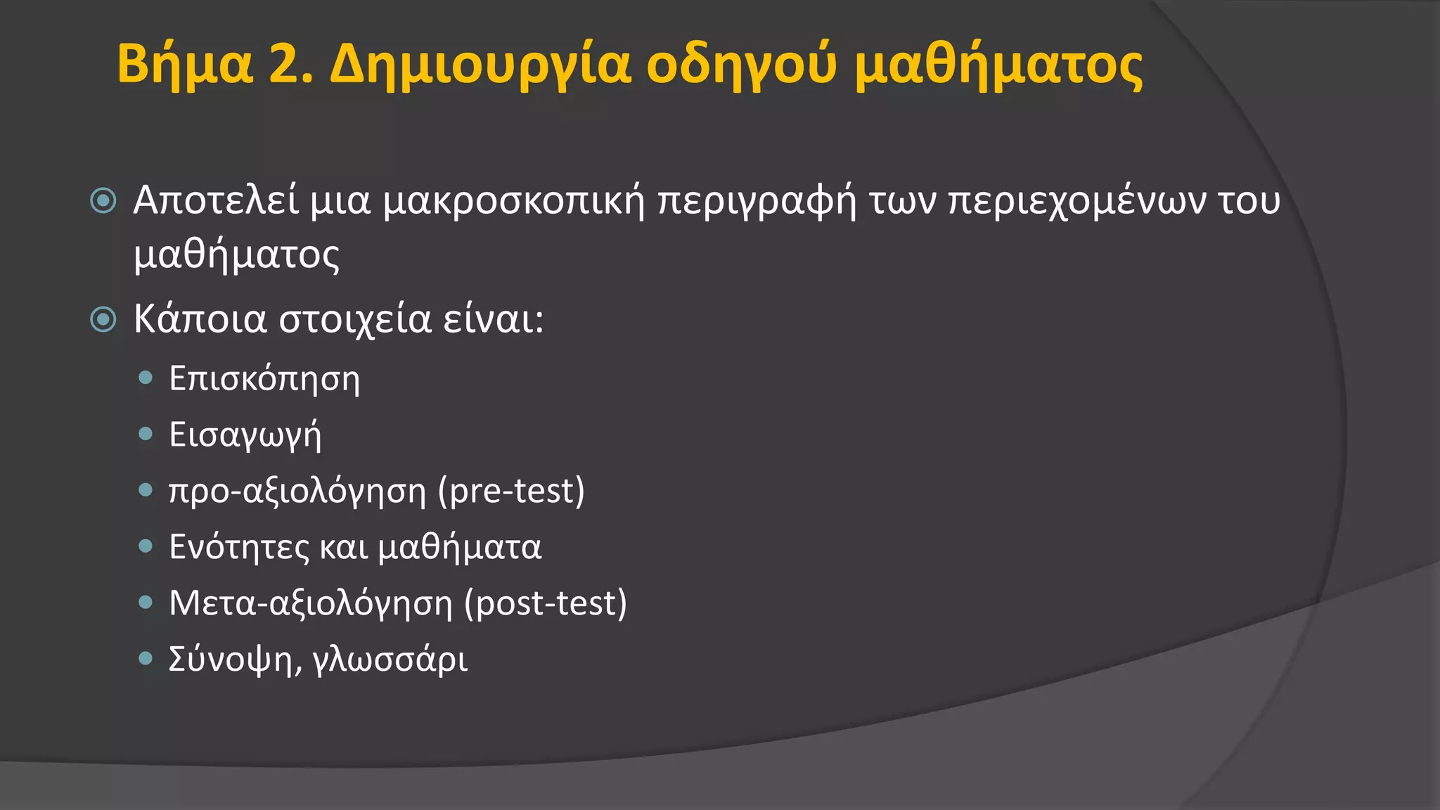 Βήμα 2. Δημιουργία οδηγού μαθήματος
 Αποτελεί μια μακροσκοπική περιγραφή των περιεχομένων του
μαθήματος
 Κάποια στοιχεία είναι:
 Επισκόπηση
 Εισαγωγή
 προ-αξιολόγηση (pre-test)
 Ενότητες και μαθήματα
 Μετα-αξιολόγηση (post-test)
 Σύνοψη, γλωσσάρι
 