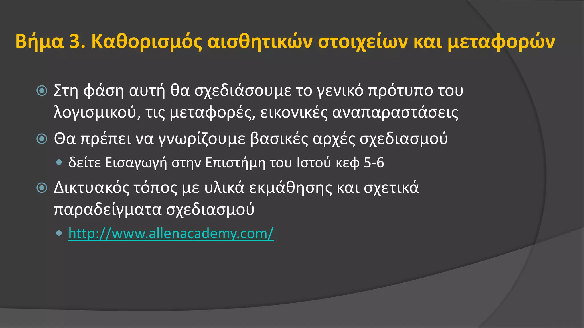 Βήμα 3. Καθορισμός αισθητικών στοιχείων και μεταφορών
 Στη φάση αυτή θα σχεδιάσουμε το γενικό πρότυπο του
λογισμικού, τις μεταφορές, εικονικές αναπαραστάσεις
 Θα πρέπει να γνωρίζουμε βασικές αρχές σχεδιασμού
 δείτε Εισαγωγή στην Επιστήμη του Ιστού κεφ 5-6
 Δικτυακός τόπος με υλικά εκμάθησης και σχετικά
παραδείγματα σχεδιασμού
 http://www.allenacademy.com/
 