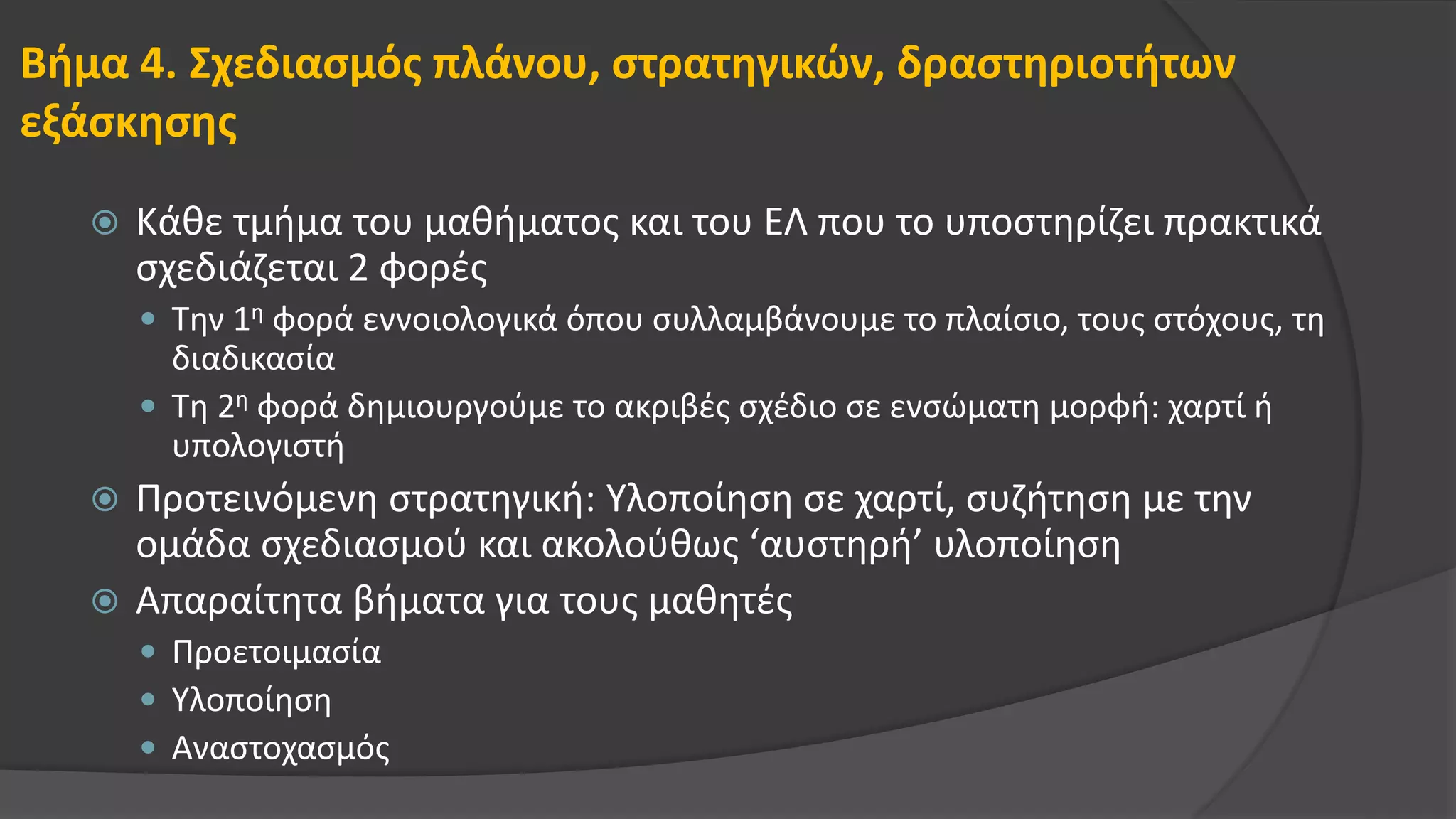 Βήμα 4. Σχεδιασμός πλάνου, στρατηγικών, δραστηριοτήτων
εξάσκησης
 Κάθε τμήμα του μαθήματος και του ΕΛ που το υποστηρίζει πρακτικά
σχεδιάζεται 2 φορές
 Την 1η φορά εννοιολογικά όπου συλλαμβάνουμε το πλαίσιο, τους στόχους, τη
διαδικασία
 Τη 2η φορά δημιουργούμε το ακριβές σχέδιο σε ενσώματη μορφή: χαρτί ή
υπολογιστή
 Προτεινόμενη στρατηγική: Υλοποίηση σε χαρτί, συζήτηση με την
ομάδα σχεδιασμού και ακολούθως ‘αυστηρή’ υλοποίηση
 Απαραίτητα βήματα για τους μαθητές
 Προετοιμασία
 Υλοποίηση
 Αναστοχασμός
 