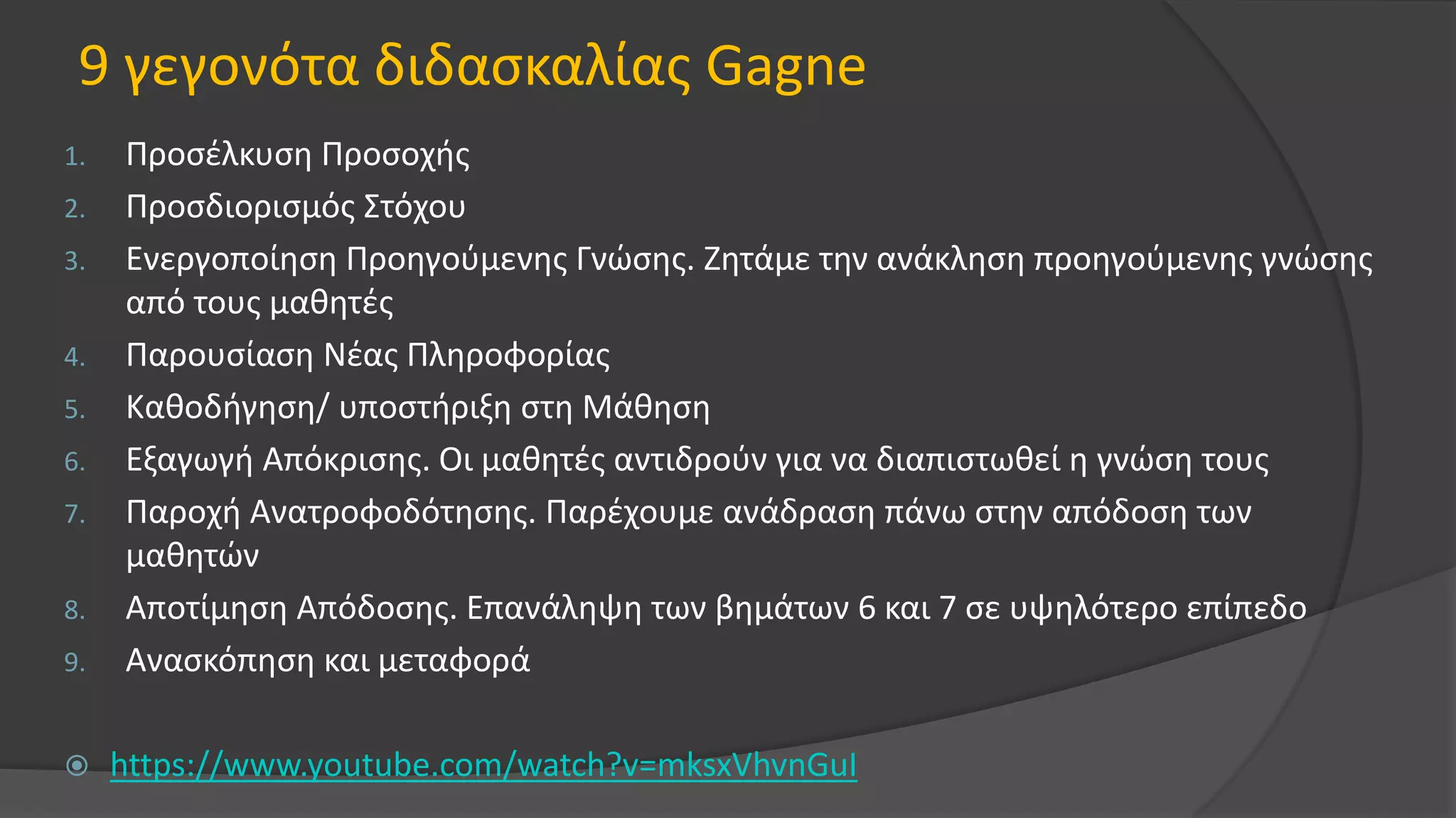 9 γεγονότα διδασκαλίας Gagne
1. Προσέλκυση Προσοχής
2. Προσδιορισμός Στόχου
3. Ενεργοποίηση Προηγούμενης Γνώσης. Ζητάμε την ανάκληση προηγούμενης γνώσης
από τους μαθητές
4. Παρουσίαση Νέας Πληροφορίας
5. Καθοδήγηση/ υποστήριξη στη Μάθηση
6. Εξαγωγή Απόκρισης. Οι μαθητές αντιδρούν για να διαπιστωθεί η γνώση τους
7. Παροχή Ανατροφοδότησης. Παρέχουμε ανάδραση πάνω στην απόδοση των
μαθητών
8. Αποτίμηση Απόδοσης. Επανάληψη των βημάτων 6 και 7 σε υψηλότερο επίπεδο
9. Ανασκόπηση και μεταφορά
 https://www.youtube.com/watch?v=mksxVhvnGuI
 