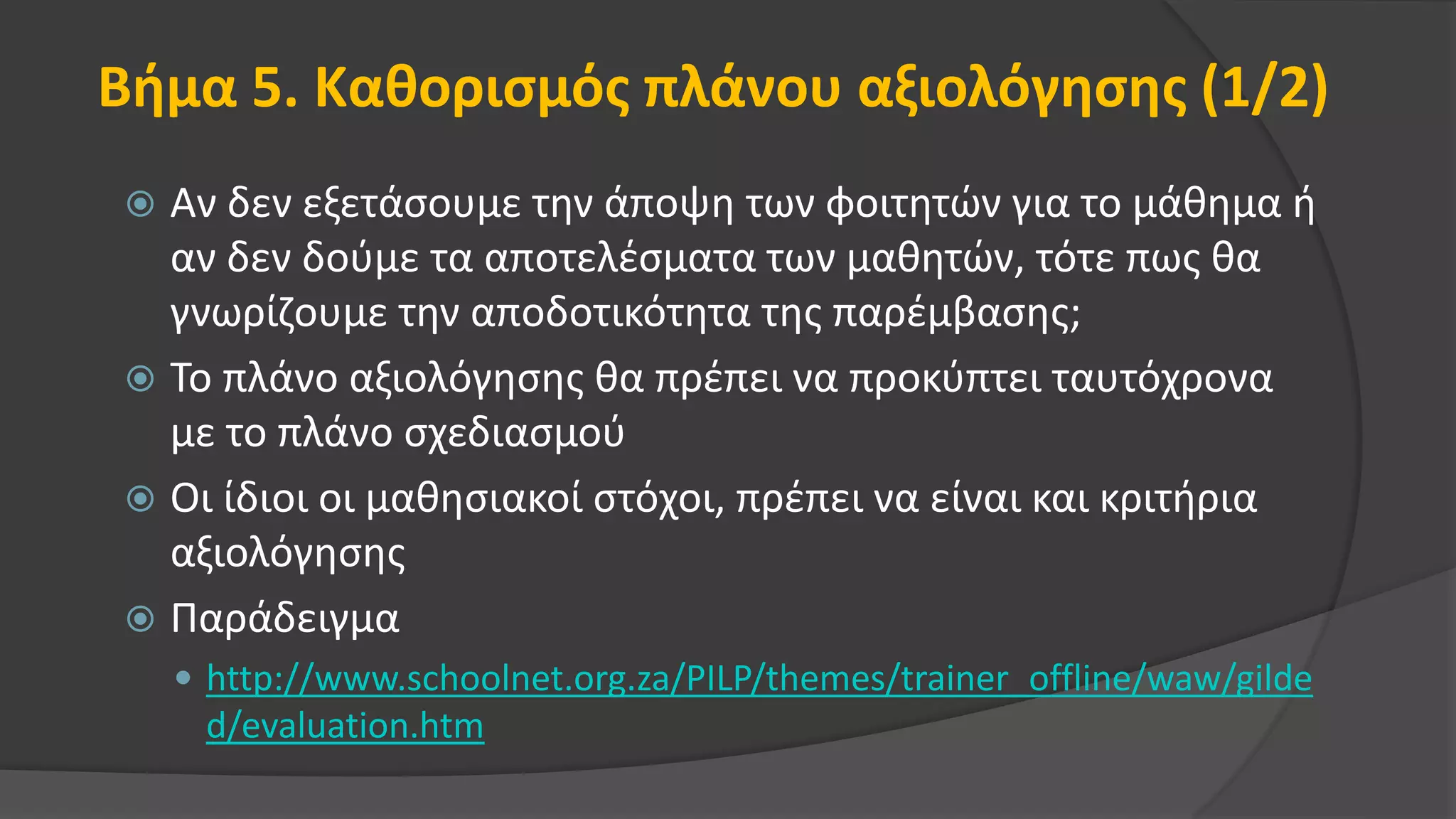 Βήμα 5. Καθορισμός πλάνου αξιολόγησης (1/2)
 Αν δεν εξετάσουμε την άποψη των φοιτητών για το μάθημα ή
αν δεν δούμε τα αποτελέσματα των μαθητών, τότε πως θα
γνωρίζουμε την αποδοτικότητα της παρέμβασης;
 Το πλάνο αξιολόγησης θα πρέπει να προκύπτει ταυτόχρονα
με το πλάνο σχεδιασμού
 Οι ίδιοι οι μαθησιακοί στόχοι, πρέπει να είναι και κριτήρια
αξιολόγησης
 Παράδειγμα
 http://www.schoolnet.org.za/PILP/themes/trainer_offline/waw/gilde
d/evaluation.htm
 