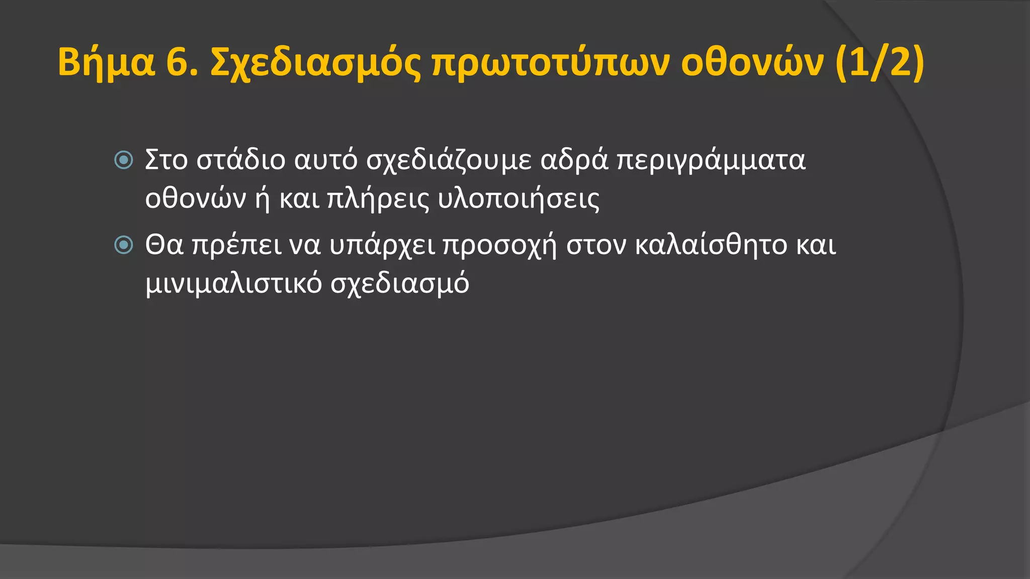 Βήμα 6. Σχεδιασμός πρωτοτύπων οθονών (1/2)
 Στο στάδιο αυτό σχεδιάζουμε αδρά περιγράμματα
οθονών ή και πλήρεις υλοποιήσεις
 Θα πρέπει να υπάρχει προσοχή στον καλαίσθητο και
μινιμαλιστικό σχεδιασμό
 
