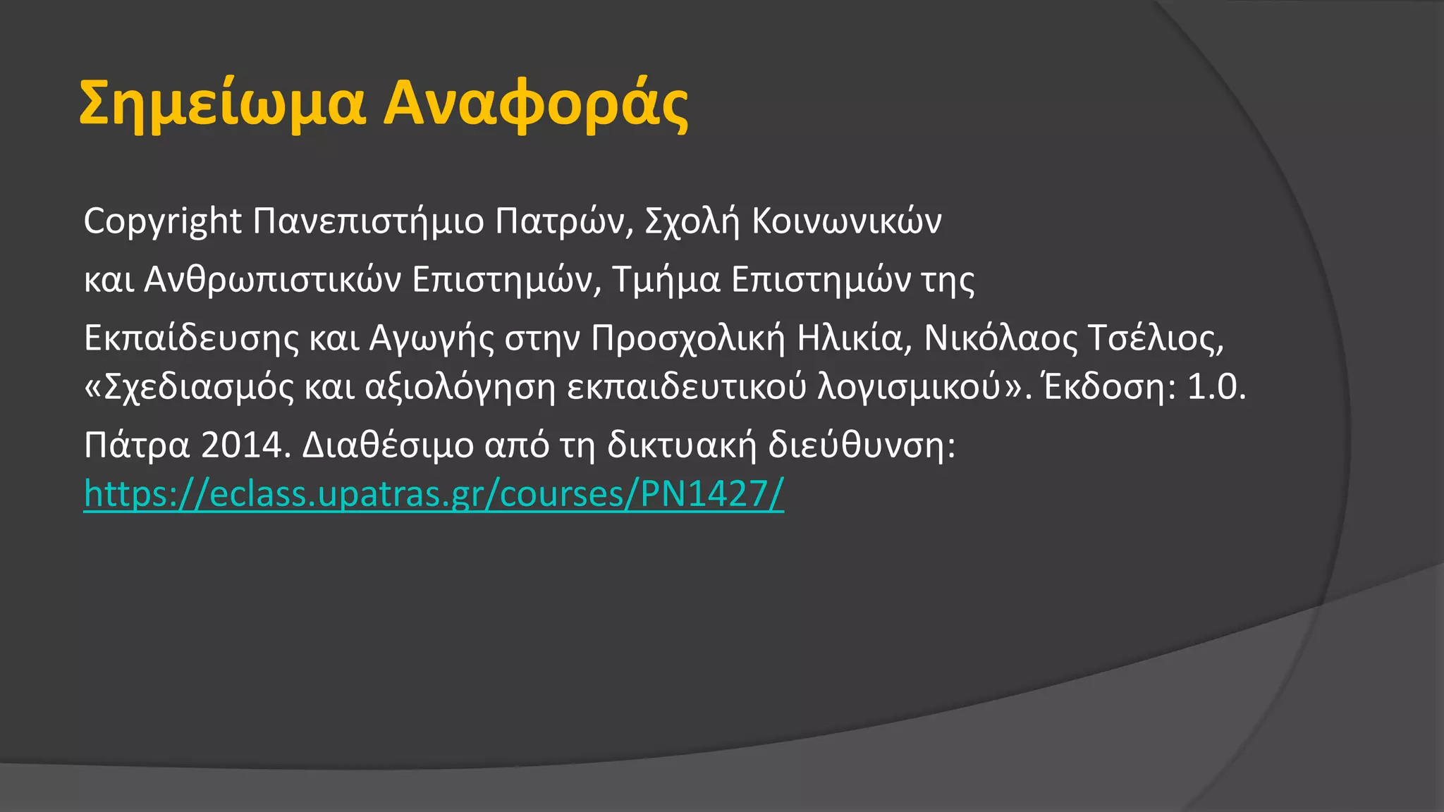 Σημείωμα Αναφοράς
Copyright Πανεπιστήμιο Πατρών, Σχολή Κοινωνικών
και Ανθρωπιστικών Επιστημών, Τμήμα Επιστημών της
Εκπαίδευσης και Αγωγής στην Προσχολική Ηλικία, Νικόλαος Τσέλιος,
«Σχεδιασμός και αξιολόγηση εκπαιδευτικού λογισμικού». Έκδοση: 1.0.
Πάτρα 2014. Διαθέσιμο από τη δικτυακή διεύθυνση:
https://eclass.upatras.gr/courses/PN1427/
 
