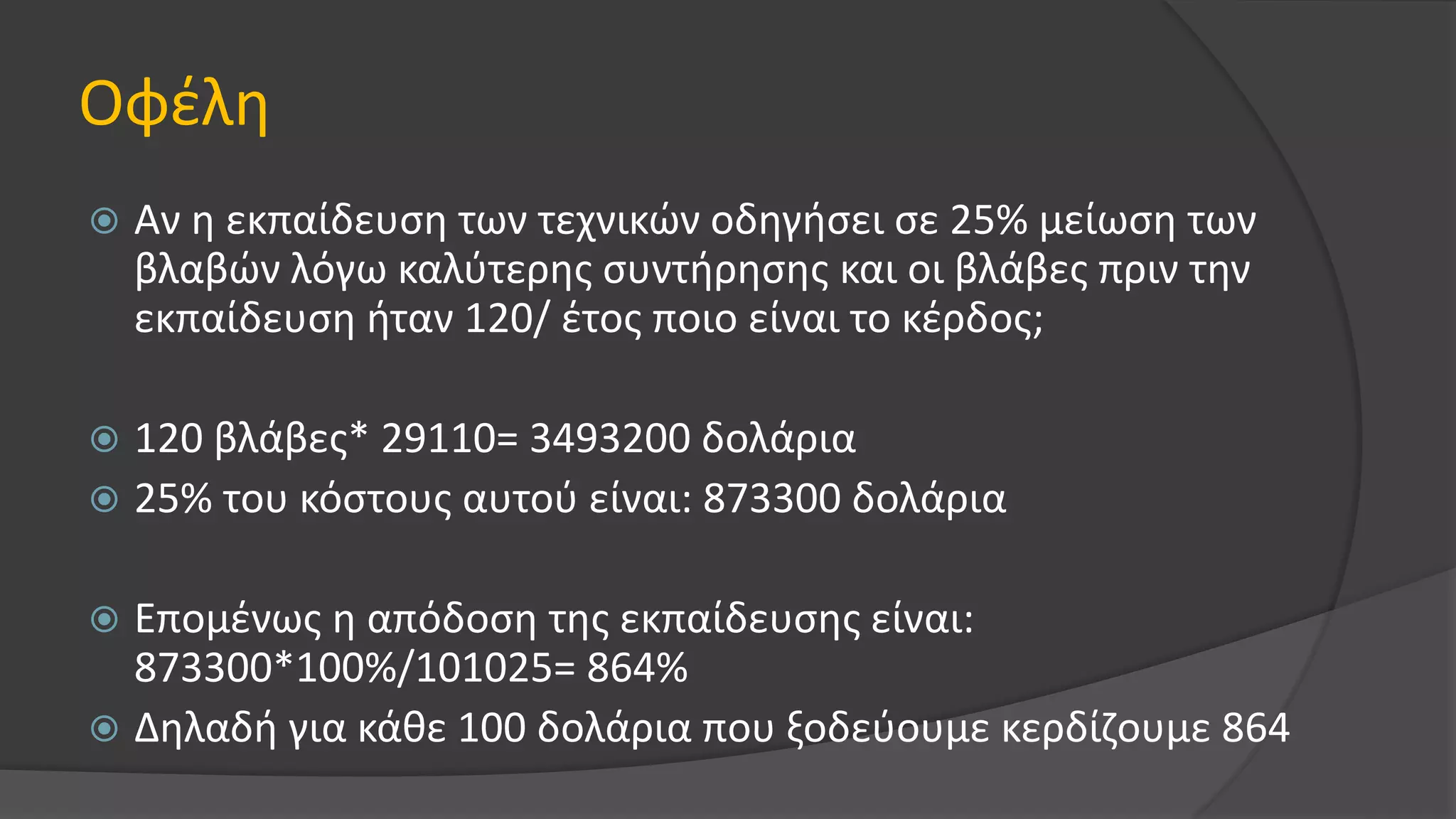Οφέλη
 Αν η εκπαίδευση των τεχνικών οδηγήσει σε 25% μείωση των
βλαβών λόγω καλύτερης συντήρησης και οι βλάβες πριν την
εκπαίδευση ήταν 120/ έτος ποιο είναι το κέρδος;
 120 βλάβες* 29110= 3493200 δολάρια
 25% του κόστους αυτού είναι: 873300 δολάρια
 Επομένως η απόδοση της εκπαίδευσης είναι:
873300*100%/101025= 864%
 Δηλαδή για κάθε 100 δολάρια που ξοδεύουμε κερδίζουμε 864
 