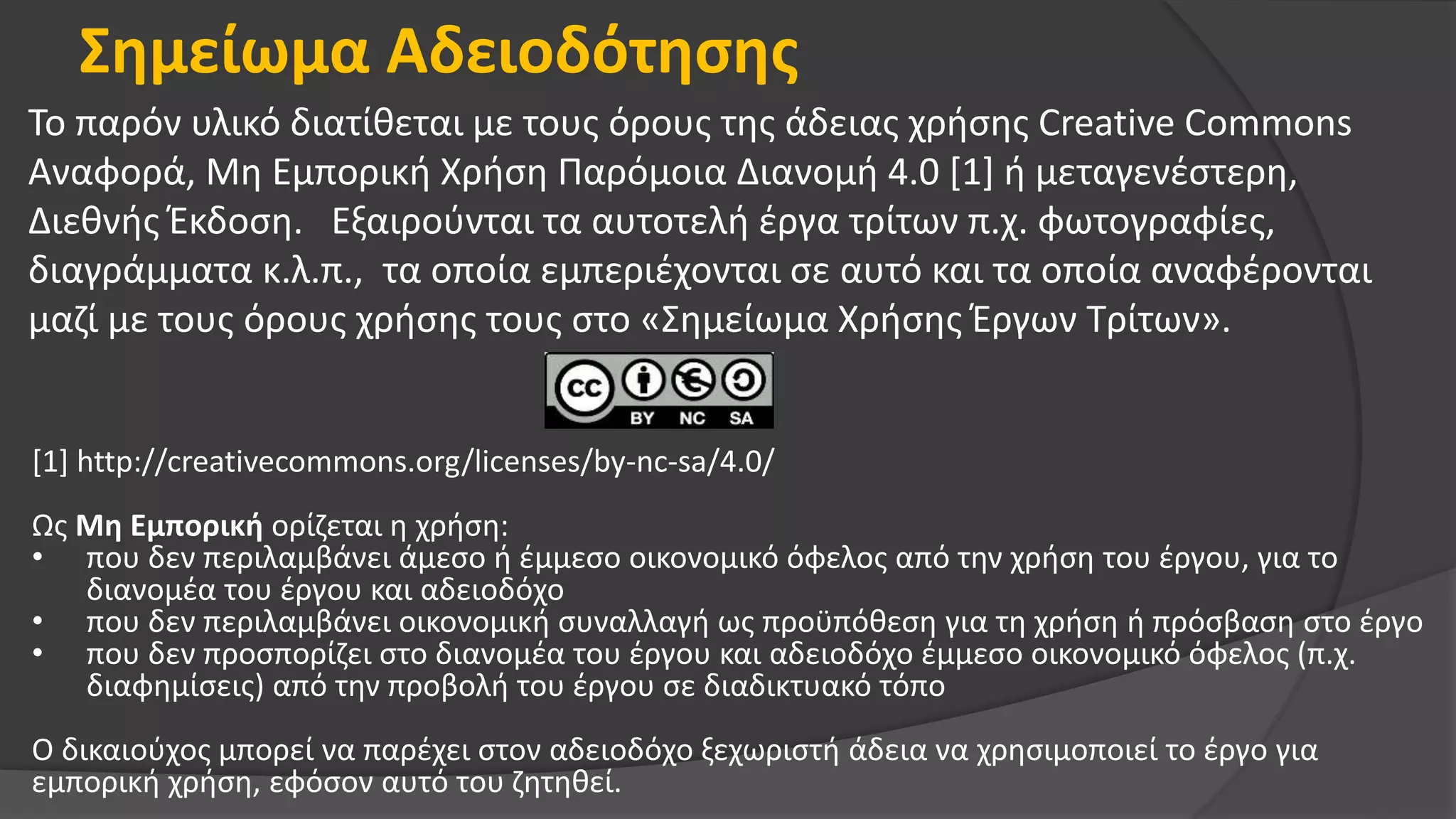Σημείωμα Αδειοδότησης
Το παρόν υλικό διατίθεται με τους όρους της άδειας χρήσης Creative Commons
Αναφορά, Μη Εμπορική Χρήση Παρόμοια Διανομή 4.0 [1] ή μεταγενέστερη,
Διεθνής Έκδοση. Εξαιρούνται τα αυτοτελή έργα τρίτων π.χ. φωτογραφίες,
διαγράμματα κ.λ.π., τα οποία εμπεριέχονται σε αυτό και τα οποία αναφέρονται
μαζί με τους όρους χρήσης τους στο «Σημείωμα Χρήσης Έργων Τρίτων».
[1] http://creativecommons.org/licenses/by-nc-sa/4.0/
Ως Μη Εμπορική ορίζεται η χρήση:
• που δεν περιλαμβάνει άμεσο ή έμμεσο οικονομικό όφελος από την χρήση του έργου, για το
διανομέα του έργου και αδειοδόχο
• που δεν περιλαμβάνει οικονομική συναλλαγή ως προϋπόθεση για τη χρήση ή πρόσβαση στο έργο
• που δεν προσπορίζει στο διανομέα του έργου και αδειοδόχο έμμεσο οικονομικό όφελος (π.χ.
διαφημίσεις) από την προβολή του έργου σε διαδικτυακό τόπο
Ο δικαιούχος μπορεί να παρέχει στον αδειοδόχο ξεχωριστή άδεια να χρησιμοποιεί το έργο για
εμπορική χρήση, εφόσον αυτό του ζητηθεί.
 