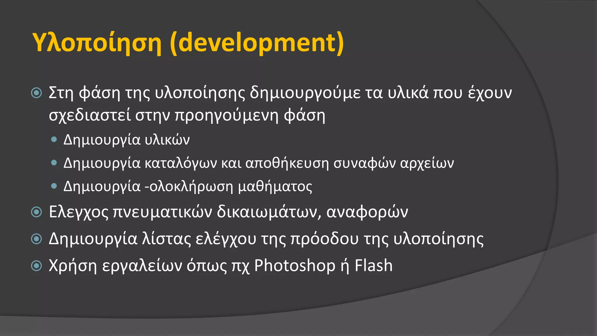 Υλοποίηση (development)
 Στη φάση της υλοποίησης δημιουργούμε τα υλικά που έχουν
σχεδιαστεί στην προηγούμενη φάση
 Δημιουργία υλικών
 Δημιουργία καταλόγων και αποθήκευση συναφών αρχείων
 Δημιουργία -ολοκλήρωση μαθήματος
 Ελεγχος πνευματικών δικαιωμάτων, αναφορών
 Δημιουργία λίστας ελέγχου της πρόοδου της υλοποίησης
 Χρήση εργαλείων όπως πχ Photoshop ή Flash
 