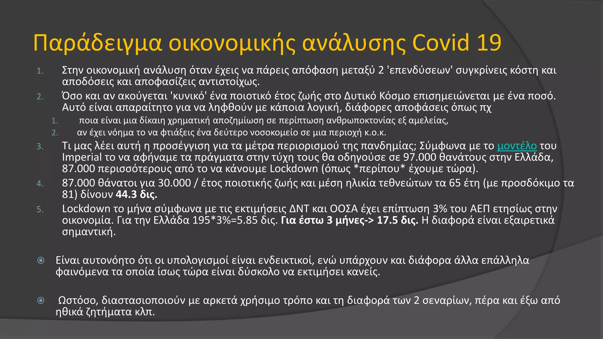Παράδειγμα οικονομικής ανάλυσης Covid 19
1. Στην οικονομική ανάλυση όταν έχεις να πάρεις απόφαση μεταξύ 2 'επενδύσεων' συγκρίνεις κόστη και
αποδόσεις και αποφασίζεις αντιστοίχως.
2. Όσο και αν ακούγεται 'κυνικό' ένα ποιοτικό έτος ζωής στο Δυτικό Κόσμο επισημειώνεται με ένα ποσό.
Αυτό είναι απαραίτητο για να ληφθούν με κάποια λογική, διάφορες αποφάσεις όπως πχ
1. ποια είναι μια δίκαιη χρηματική αποζημίωση σε περίπτωση ανθρωποκτονίας εξ αμελείας,
2. αν έχει νόημα το να φτιάξεις ένα δεύτερο νοσοκομείο σε μια περιοχή κ.ο.κ.
3. Τι μας λέει αυτή η προσέγγιση για τα μέτρα περιορισμού της πανδημίας; Σύμφωνα με το μοντέλο του
Imperial το να αφήναμε τα πράγματα στην τύχη τους θα οδηγούσε σε 97.000 θανάτους στην Ελλάδα,
87.000 περισσότερους από το να κάνουμε Lockdown (όπως *περίπου* έχουμε τώρα).
4. 87.000 θάνατοι για 30.000 / έτος ποιοτικής ζωής και μέση ηλικία τεθνεώτων τα 65 έτη (με προσδόκιμο τα
81) δίνουν 44.3 δις.
5. Lockdown το μήνα σύμφωνα με τις εκτιμήσεις ΔΝΤ και ΟΟΣΑ έχει επίπτωση 3% του ΑΕΠ ετησίως στην
οικονομία. Για την Ελλάδα 195*3%=5.85 δις. Για έστω 3 μήνες-> 17.5 δις. Η διαφορά είναι εξαιρετικά
σημαντική.
 Είναι αυτονόητο ότι οι υπολογισμοί είναι ενδεικτικοί, ενώ υπάρχουν και διάφορα άλλα επάλληλα
φαινόμενα τα οποία ίσως τώρα είναι δύσκολο να εκτιμήσει κανείς.
 Ωστόσο, διαστασιοποιούν με αρκετά χρήσιμο τρόπο και τη διαφορά των 2 σεναρίων, πέρα και έξω από
ηθικά ζητήματα κλπ.
 