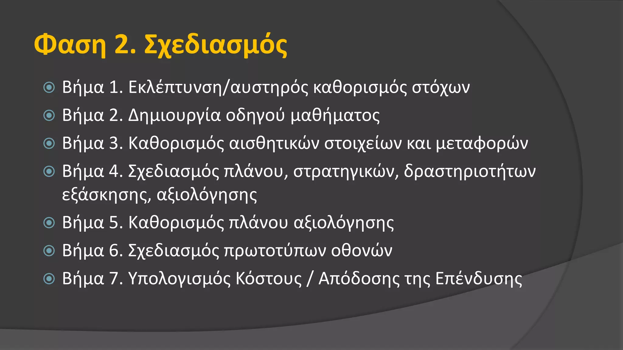Φαση 2. Σχεδιασμός
 Βήμα 1. Εκλέπτυνση/αυστηρός καθορισμός στόχων
 Βήμα 2. Δημιουργία οδηγού μαθήματος
 Βήμα 3. Καθορισμός αισθητικών στοιχείων και μεταφορών
 Βήμα 4. Σχεδιασμός πλάνου, στρατηγικών, δραστηριοτήτων
εξάσκησης, αξιολόγησης
 Βήμα 5. Καθορισμός πλάνου αξιολόγησης
 Βήμα 6. Σχεδιασμός πρωτοτύπων οθονών
 Βήμα 7. Υπολογισμός Κόστους / Απόδοσης της Επένδυσης
 