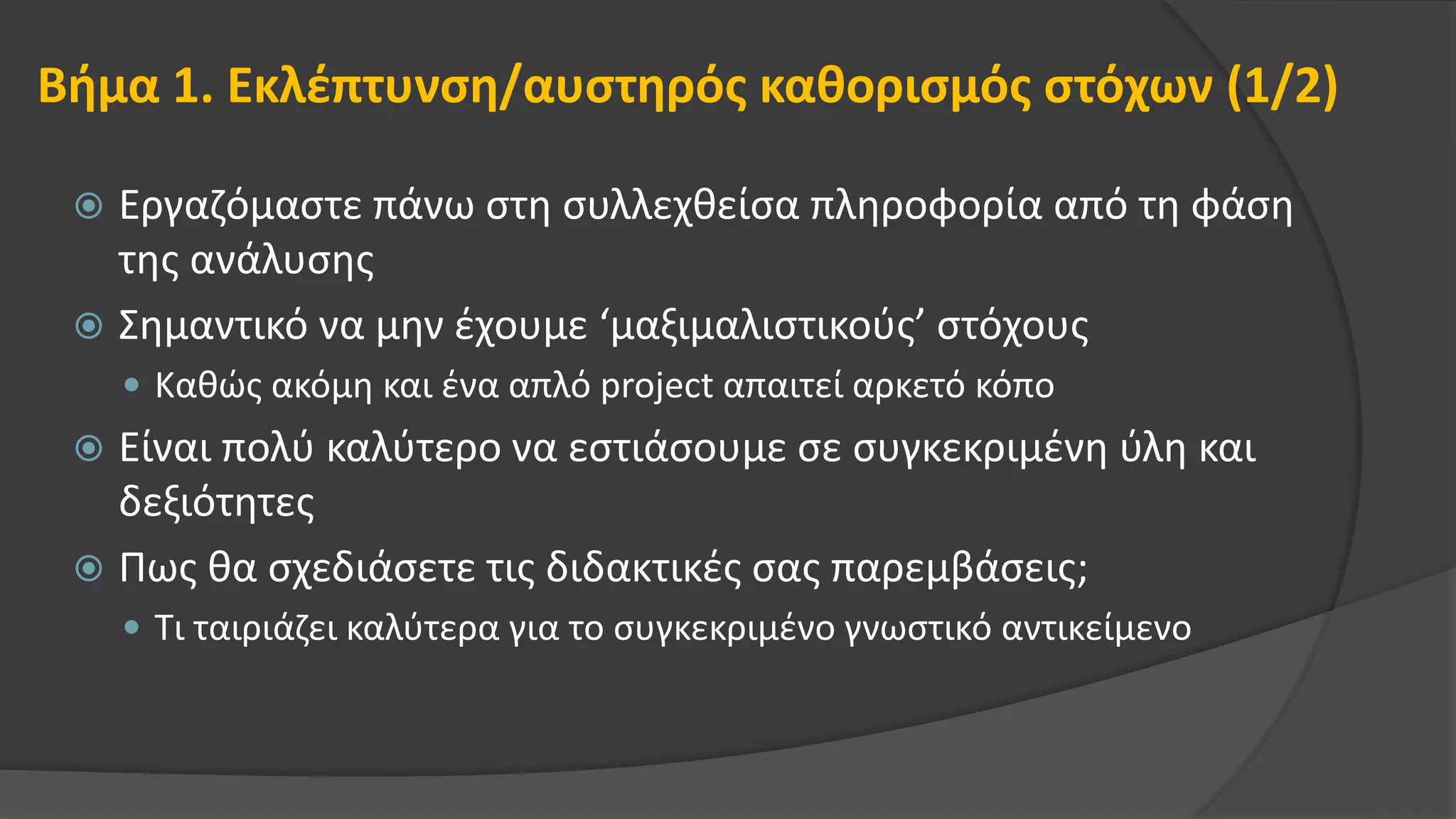 Βήμα 1. Εκλέπτυνση/αυστηρός καθορισμός στόχων (1/2)
 Εργαζόμαστε πάνω στη συλλεχθείσα πληροφορία από τη φάση
της ανάλυσης
 Σημαντικό να μην έχουμε ‘μαξιμαλιστικούς’ στόχους
 Καθώς ακόμη και ένα απλό project απαιτεί αρκετό κόπο
 Είναι πολύ καλύτερο να εστιάσουμε σε συγκεκριμένη ύλη και
δεξιότητες
 Πως θα σχεδιάσετε τις διδακτικές σας παρεμβάσεις;
 Τι ταιριάζει καλύτερα για το συγκεκριμένο γνωστικό αντικείμενο
 