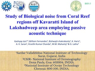 Study of Biological noise from Coral Reef
regions off Kavaratti Island of
Lakshadweep area employing passive
acoustic technique
Kashyap Jois*1,William Fernandes2, Bishwajit chakraborty2, K. Haris2,
A. K. Saran2, Kranthi Kumar Chanda2, M.M. Mahanty3 & G. Latha3
1Sardar Vallabhbhai National Institute of Technology
Surat, Gujarat, India
2CSIR- National Institute of Oceanography
Dona Paula, Goa: 403004, INDIA.
3National Institute of Ocean Technology
Chennai: 600 100, INDIA.
BIO-3
 