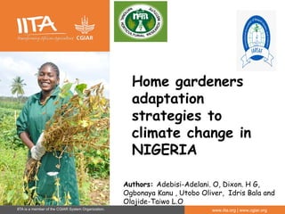 IITA is a member of the CGIAR System Organization. www.iita.org | www.cgiar.org
Home gardeners
adaptation
strategies to
climate change in
NIGERIA
Authors: Adebisi-Adelani. O, Dixon. H G,
Ogbonaya Kanu , Utobo Oliver, Idris Bala and
Olajide-Taiwo L.O
 
