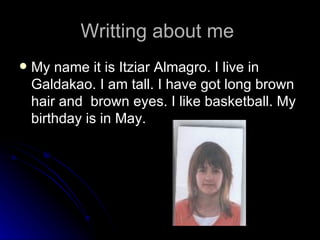 Writting about me  My name it is Itziar Almagro. I live in Galdakao. I am tall. I have got long brown hair and  brown eyes. I like basketball. My birthday is in May. 