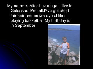 My name is Aitor Luzuriaga. I live in Galdakao.I´m tall.I´ve got short fair hair and brown eyes.I like playing basketball.My birthday is in September 