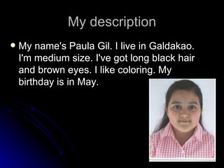My description My name's Paula Gil. I live in Galdakao. I'm medium size. I've got long black hair and brown eyes. I like coloring. My birthday is in May. 
