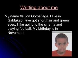 Writting about me My name ´s Jon Gorostiaga. I live in Galdakao. I´ve got short hair and green eyes. I like going to the cinema and playing football. My birthday is in November. 